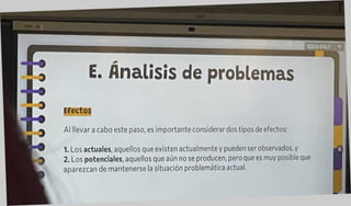 E. Análisis de problemas
Efectos
Al llevar a cabo este paso, es importante considerar dos tipos de efectos:
1. Los actuales, aquellos que existen actualmente y pueden ser observados, y
2. Los potenciales, aquellos que aún no se producen, pero que es muy posible que
aparezcan de mantenerse la situación problemática actual.
 