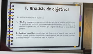 ETHY-SPPF T
Se consideran dos tipos de objetivos
2. Objetivos específicos: constituyen las situaciones a superar para lograr el
objetivo general, y se relacionan con el objetivo general, a través de las actividades
que se definan para cada medio del árbol de objetivos.
F. Análisis de objetivos
1. Objetivo general: es el que corresponde a la versión "en positivo" del problema.
Se asocia a una hipótesis que representa el efecto directo que se desea en la
realidad diagnosticada. Se aconseja que un proyecto tenga un solo objetivo
general.
 