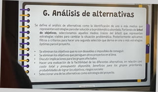 G. Análisis de alternativas
define el análisis de alternativas cono la identificación de uno o mas medios que
representan estrategias para dar solución a la problemática abordada. Partiendo del árbol
de objetivos, seleccionamos aquellos medios (raíces del árbol) que representan
estrategias viables para cambiar la situación problemática. Posteriormente aplicamos
filtros o criterios para hacer una segunda selección que deriva en una o más estrategias
óptimas para el proyecto.
Se eliminan los objetivos que no son deseables o imposibles de conseguir.
Se eliminan los objetivos que persiguen otros proyectos en el área.
Discutir implicaciones para los grupos afectados
Hacer una evaluación de la factibilidad de las diferentes alternativas, en relación con:
costo total y presupuesto disponible, beneficios para tos grupos prioritarios,
probabilidades de lograrlos objetivos, riesgos sociales
Seleccionar una de las alternativas como estrategia del proyecto.
 