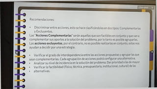 Recomendaciones:
f
• Verificar el grado de interdependencia entre las acciones propuestas y agrupar las que
sean complementarias. Cada agrupación de acciones podrá configurar una alternativa.
• Analizar su nivel de incidencia en la solución del problema. Dar prioridad a las de mayor
• Verificar la factibilidad (física, técnica, presupuestaria, institucional, cultural) de las
• alternativas.
ETHY SPPF ?
I
Discriminar entre acciones, esto se hace clasificándolas en dos tipos: Complementarias
y Exduyentes.
Las "Acciones Complementarias1' serán aquellas que son factibles en conjunto y que van a
complementar sus aportes a la solución del problema, por lo tanto es posible agruparlas.
Las acciones exduyentes, por el contrario, no es posible realizarlas en conjunto, estas nos
ayudan a decidir por una estrategia.
 