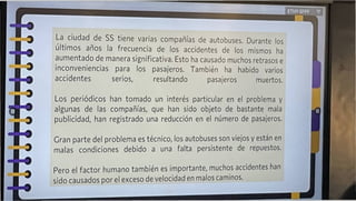 ETHY-SPPF T
Gran parte del problema es técnico, los autobuses son viejos y están en
malas condiciones debido a una falta persistente de repuestos.
Pero el factor humano también es importante, muchos accidentes han
sido causados por el exceso de velocidad en malos caminos.
La ciudad de SS tiene varias compañías de autobuses. Durante los
últimos años la frecuencia de los accidentes de los mismos ha
aumentado de manera significativa. Esto ha causado muchos retrasos e
inconveniencias para los pasajeros. También ha habido varios
accidentes serios, resultando pasajeros muertos.
Los periódicos han tomado un interés particular en el problema y
algunas de las compañías, que han sido objeto de bastante mala
publicidad, han registrado una reducción en el número de pasajeros.
i
J
 