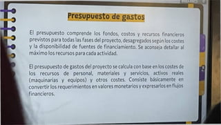 Presupuesto de gastos
El presupuesto comprende los fondos, costos y recursos financieros
previstos para todas las fases del proyecto, desagregados según los costes
y la disponibilidad de fuentes de financiamiento. Se aconseja detallar al
máximo los recursos para cada actividad.
El presupuesto de gastos del proyecto se calcula con base en los costes de
los recursos de personal, materiales y servicios, activos reales
(maquinarias y equipos) y otros costes. Consiste básicamente en
convertir los requerimientos en valores monetarios y expresarlos en flujos
financieros.
 