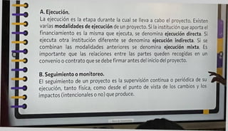A. Ejecución.
La ejecución es la etapa durante la cual se lleva a cabo el proyecto. Existen
varias modalidades de ejecución de un proyecto. Si la institución que aporta el
financiamiento es la misma que ejecuta, se denomina ejecución directa. Si
ejecuta otra institución diferente se denomina ejecución indirecta. Si se
combinan las modalidades anteriores se denomina ejecución mixta. Es
importante que las relaciones entre las partes queden recogidas en un
convenio o contrato que se debe firmar antes del inicio del proyecto.
B. Seguimiento o monitoreo.
El seguimiento de un proyecto es la supervisión continua o periódica de su
ejecución, tanto física, como desde el punto de vista de los cambios y los
impactos (intencionales o no) que produce.
 