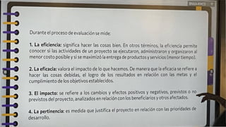 BNXA-RWCD V
1
Durante el proceso de evaluación se mide:
1. La eficiencia: significa hacer las cosas bien. En otros términos, la eficiencia permite
conocer si las actividades de un proyecto se ejecutaron, administraron y organizaron al
menor costo posible y si se maximizó la entrega de productos y servicios (menor tiempo).
3. El impacto: se refiere a los cambios y efectos positivos y negativos, previstos o no
previstos del proyecto, analizados en relación con los beneficiarios y otros afectados.
4. La pertinencia: es medida que justifica el proyecto en relación con las prioridades de
desarrollo.
2. La eficacia: valora el impacto de lo que hacemos. De manera que la eficacia se refiere a
hacer las cosas debidas, el logro de los resultados en relación con las metas y el
cumplimiento de los objetivos establecidos.
 