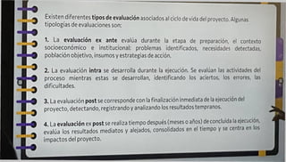 Existen diferentes tipos de evaluación asociados al ciclo de vida del proyecto. Algunas
tipologías de evaluaciones son:
1. La evaluación ex ante evalúa durante la etapa de preparación, el contexto
socioeconómico e institucional: problemas identificados, necesidades detectadas,
población objetivo, insumos y estrategias de acción.
2. La evaluación intra se desarrolla durante la ejecución. Se evalúan las actividades del
proceso mientras estas se desarrollan, identificando los aciertos, los errores, las
dificultades.
3. La evaluación post se corresponde con la finalización Inmediata de la ejecución del
proyecto, detectando, registrando y analizando los resultados tempranos.
4 La evaluación ex post se realiza tiempo después (meses o años) de concluida la ejecución,
evalúa los resultados mediatos y alejados, consolidados en el tiempo y se centra en los
impactos del proyecto.
 