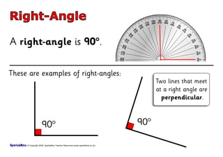 Right-Angle

A right-angle is 90°.

These are examples of right-angles:
                                                                                   Two lines that meet
                                                                                   at a right angle are
                                                                                     perpendicular.


                                                                             90°
                   90°

     © Copyright 2008, SparkleBox Teacher Resources (www.sparklebox.co.uk)
 