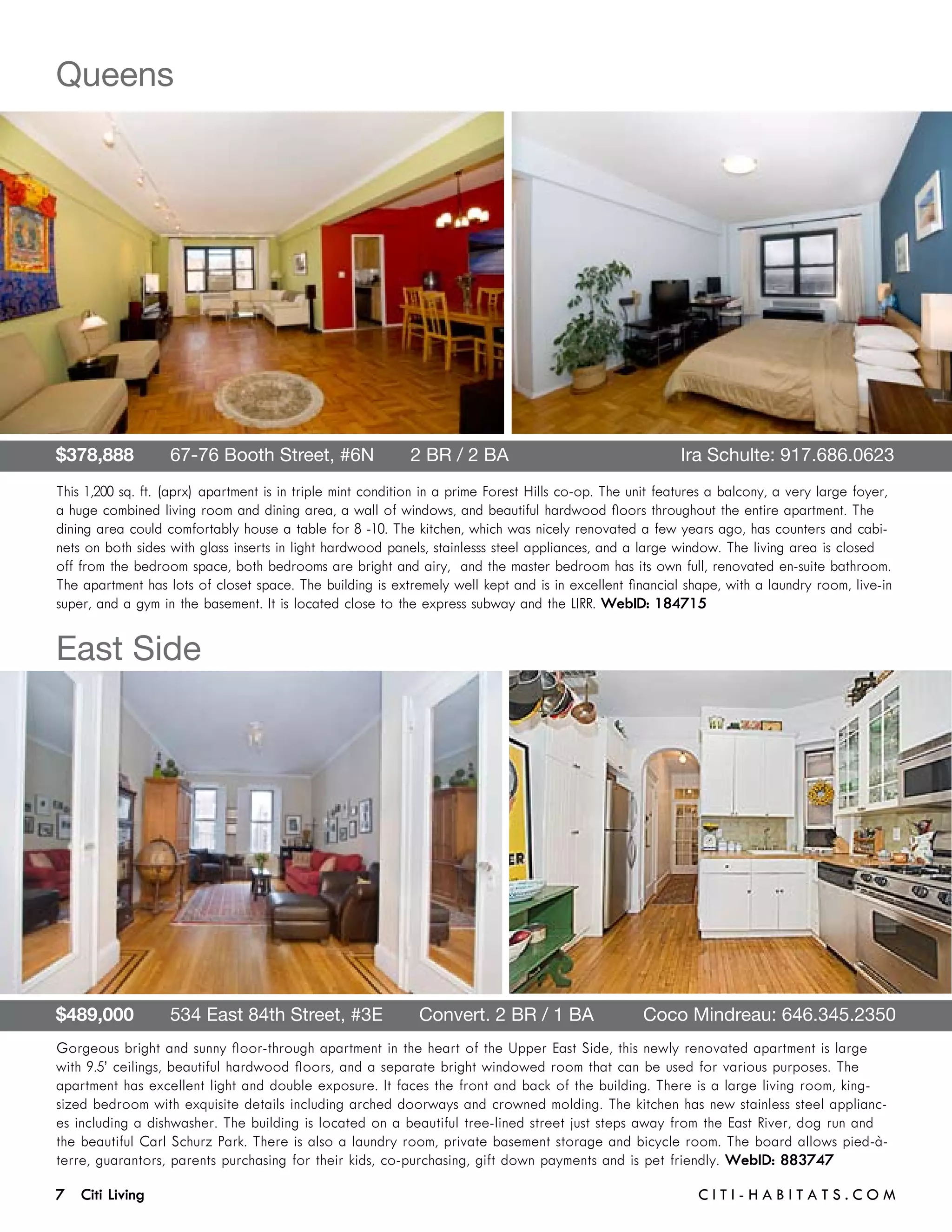 Queens




$378,888       67-76 Booth Street, #6N       2 BR / 2 BA	                                                 Ira Schulte: 917.686.0623
This 1,200 sq. ft. (aprx) apartment is in triple mint condition in a prime Forest Hills co-op. The unit features a balcony, a very large foyer,
a huge combined living room and dining area, a wall of windows, and beautiful hardwood floors throughout the entire apartment. The
dining area could comfortably house a table for 8 -10. The kitchen, which was nicely renovated a few years ago, has counters and cabi-
nets on both sides with glass inserts in light hardwood panels, stainlesss steel appliances, and a large window. The living area is closed
off from the bedroom space, both bedrooms are bright and airy, and the master bedroom has its own full, renovated en-suite bathroom.
The apartment has lots of closet space. The building is extremely well kept and is in excellent financial shape, with a laundry room, live-in
super, and a gym in the basement. It is located close to the express subway and the LIRR. WebID: 184715


East Side




$489,000       534 East 84th Street, #3E       Convert. 2 BR / 1 BA 	                               Coco Mindreau: 646.345.2350
Gorgeous bright and sunny floor-through apartment in the heart of the Upper East Side, this newly renovated apartment is large
with 9.5’ ceilings, beautiful hardwood floors, and a separate bright windowed room that can be used for various purposes. The
apartment has excellent light and double exposure. It faces the front and back of the building. There is a large living room, king-
sized bedroom with exquisite details including arched doorways and crowned molding. The kitchen has new stainless steel applianc-
es including a dishwasher. The building is located on a beautiful tree-lined street just steps away from the East River, dog run and
the beautiful Carl Schurz Park. There is also a laundry room, private basement storage and bicycle room. The board allows pied-à-
terre, guarantors, parents purchasing for their kids, co-purchasing, gift down payments and is pet friendly. WebID: 883747

7 Citi Living	                                                                                               C i t i - H a b i t a ts . com
 