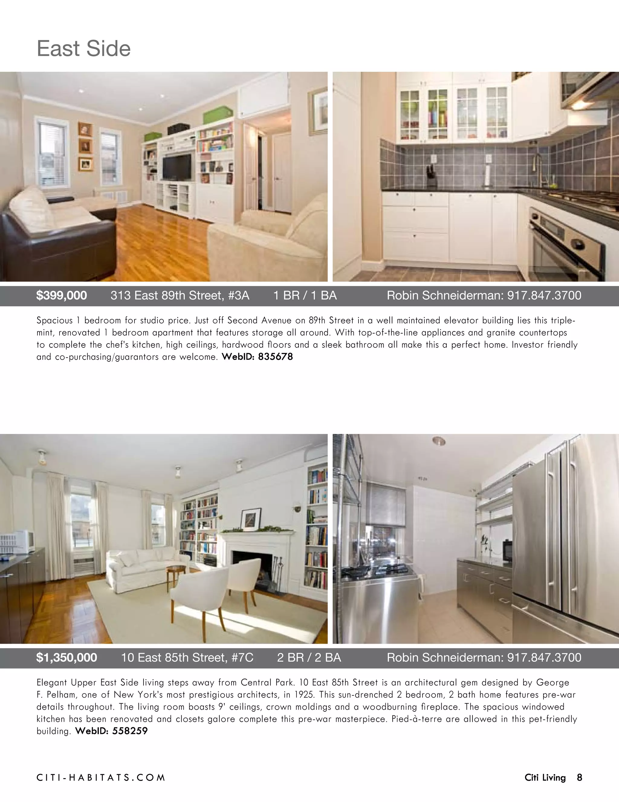 East Side




$399,000       313 East 89th Street, #3A       1 BR / 1 BA	                         Robin Schneiderman: 917.847.3700
Spacious 1 bedroom for studio price. Just off Second Avenue on 89th Street in a well maintained elevator building lies this triple-
mint, renovated 1 bedroom apartment that features storage all around. With top-of-the-line appliances and granite countertops
to complete the chef’s kitchen, high ceilings, hardwood floors and a sleek bathroom all make this a perfect home. Investor friendly
and co-purchasing/guarantors are welcome. WebID: 835678




$1,350,000       10 East 85th Street, #7C       2 BR / 2 BA	                        Robin Schneiderman: 917.847.3700
Elegant Upper East Side living steps away from Central Park. 10 East 85th Street is an architectural gem designed by George
F. Pelham, one of New York’s most prestigious architects, in 1925. This sun-drenched 2 bedroom, 2 bath home features pre-war
details throughout. The living room boasts 9’ ceilings, crown moldings and a woodburning fireplace. The spacious windowed
kitchen has been renovated and closets galore complete this pre-war masterpiece. Pied-à-terre are allowed in this pet-friendly
building. WebID: 558259



C i t i - H a b i t a ts . com 	                                                                                      Citi Living 8
 