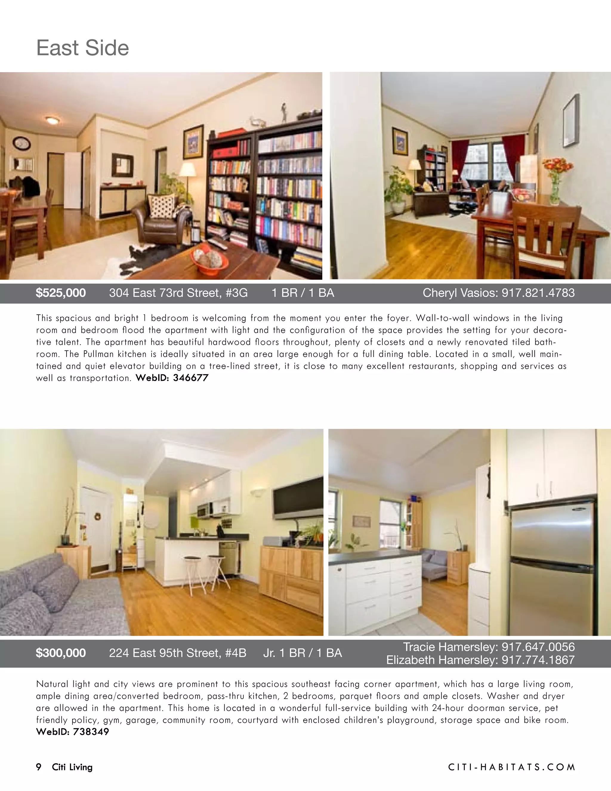 East Side




$525,000       304 East 73rd Street, #3G       1 BR / 1 BA 	                               Cheryl Vasios: 917.821.4783

This spacious and bright 1 bedroom is welcoming from the moment you enter the foyer. Wall-to-wall windows in the living
room and bedroom flood the apartment with light and the configuration of the space provides the setting for your decora-
tive talent. The apartment has beautiful hardwood floors throughout, plenty of closets and a newly renovated tiled bath-
room. The Pullman kitchen is ideally situated in an area large enough for a full dining table. Located in a small, well main-
tained and quiet elevator building on a tree-lined street, it is close to many excellent restaurants, shopping and services as
well as transportation. WebID: 346677




$300,000       224 East 95th Street, #4B     Jr. 1 BR / 1 BA 	                   	     Tracie Hamersley: 917.647.0056	 	
	                                                                                	 Elizabeth Hamersley: 917.774.1867
Natural light and city views are prominent to this spacious southeast facing corner apartment, which has a large living room,
ample dining area/converted bedroom, pass-thru kitchen, 2 bedrooms, parquet floors and ample closets. Washer and dryer
are allowed in the apartment. This home is located in a wonderful full-service building with 24-hour doorman service, pet
friendly policy, gym, garage, community room, courtyard with enclosed children’s playground, storage space and bike room.
WebID: 738349


9 Citi Living	                                                                                   C i t i - H a b i t a ts . com
 