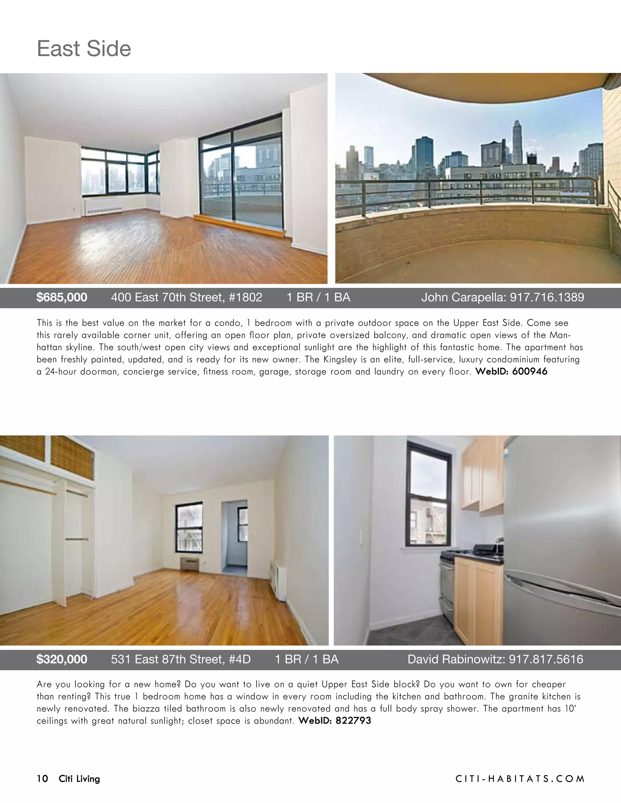 East Side




$685,000       400 East 70th Street, #1802       1 BR / 1 BA 	                              John Carapella: 917.716.1389

This is the best value on the market for a condo, 1 bedroom with a private outdoor space on the Upper East Side. Come see
this rarely available corner unit, offering an open floor plan, private oversized balcony, and dramatic open views of the Man-
hattan skyline. The south/west open city views and exceptional sunlight are the highlight of this fantastic home. The apartment has
been freshly painted, updated, and is ready for its new owner. The Kingsley is an elite, full-service, luxury condominium featuring
a 24-hour doorman, concierge service, fitness room, garage, storage room and laundry on every floor. WebID: 600946




$320,000       531 East 87th Street, #4D       1 BR / 1 BA	                             David Rabinowitz: 917.817.5616
Are you looking for a new home? Do you want to live on a quiet Upper East Side block? Do you want to own for cheaper
than renting? This true 1 bedroom home has a window in every room including the kitchen and bathroom. The granite kitchen is
newly renovated. The biazza tiled bathroom is also newly renovated and has a full body spray shower. The apartment has 10’
ceilings with great natural sunlight; closet space is abundant. WebID: 822793




10 Citi Living	                                                                                     C i t i - H a b i t a ts . com
 