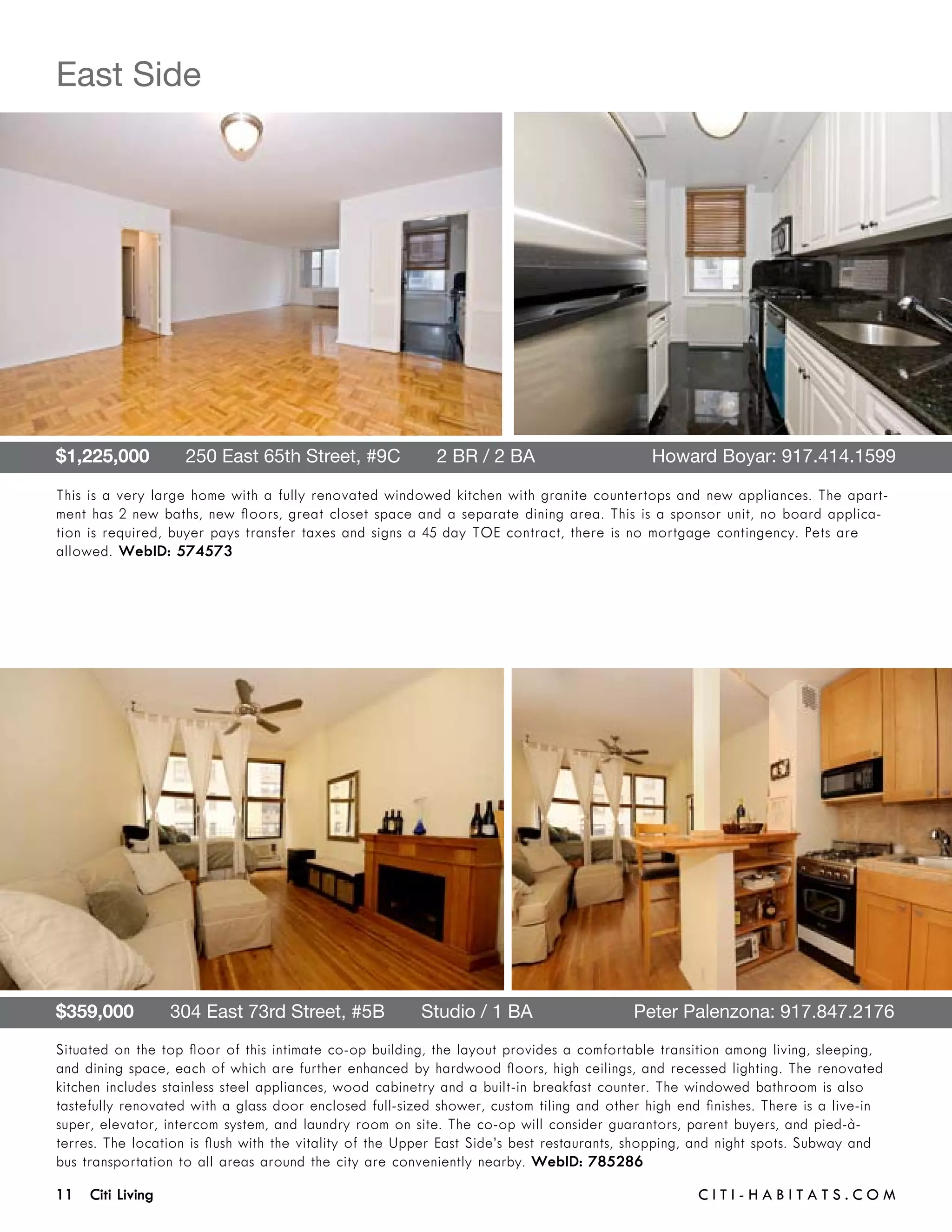 East Side




$1,225,000       250 East 65th Street, #9C       2 BR / 2 BA 	                              Howard Boyar: 917.414.1599

This is a very large home with a fully renovated windowed kitchen with granite countertops and new appliances. The apart-
ment has 2 new baths, new floors, great closet space and a separate dining area. This is a sponsor unit, no board applica-
tion is required, buyer pays transfer taxes and signs a 45 day TOE contract, there is no mortgage contingency. Pets are
allowed. WebID: 574573




$359,000       304 East 73rd Street, #5B       Studio / 1 BA	                            Peter Palenzona: 917.847.2176
Situated on the top floor of this intimate co-op building, the layout provides a comfortable transition among living, sleeping,
and dining space, each of which are further enhanced by hardwood floors, high ceilings, and recessed lighting. The renovated
kitchen includes stainless steel appliances, wood cabinetry and a built-in breakfast counter. The windowed bathroom is also
tastefully renovated with a glass door enclosed full-sized shower, custom tiling and other high end finishes. There is a live-in
super, elevator, intercom system, and laundry room on site. The co-op will consider guarantors, parent buyers, and pied-à-
terres. The location is flush with the vitality of the Upper East Side’s best restaurants, shopping, and night spots. Subway and
bus transportation to all areas around the city are conveniently nearby. WebID: 785286

11 Citi Living	                                                                                    C i t i - H a b i t a ts . com
 