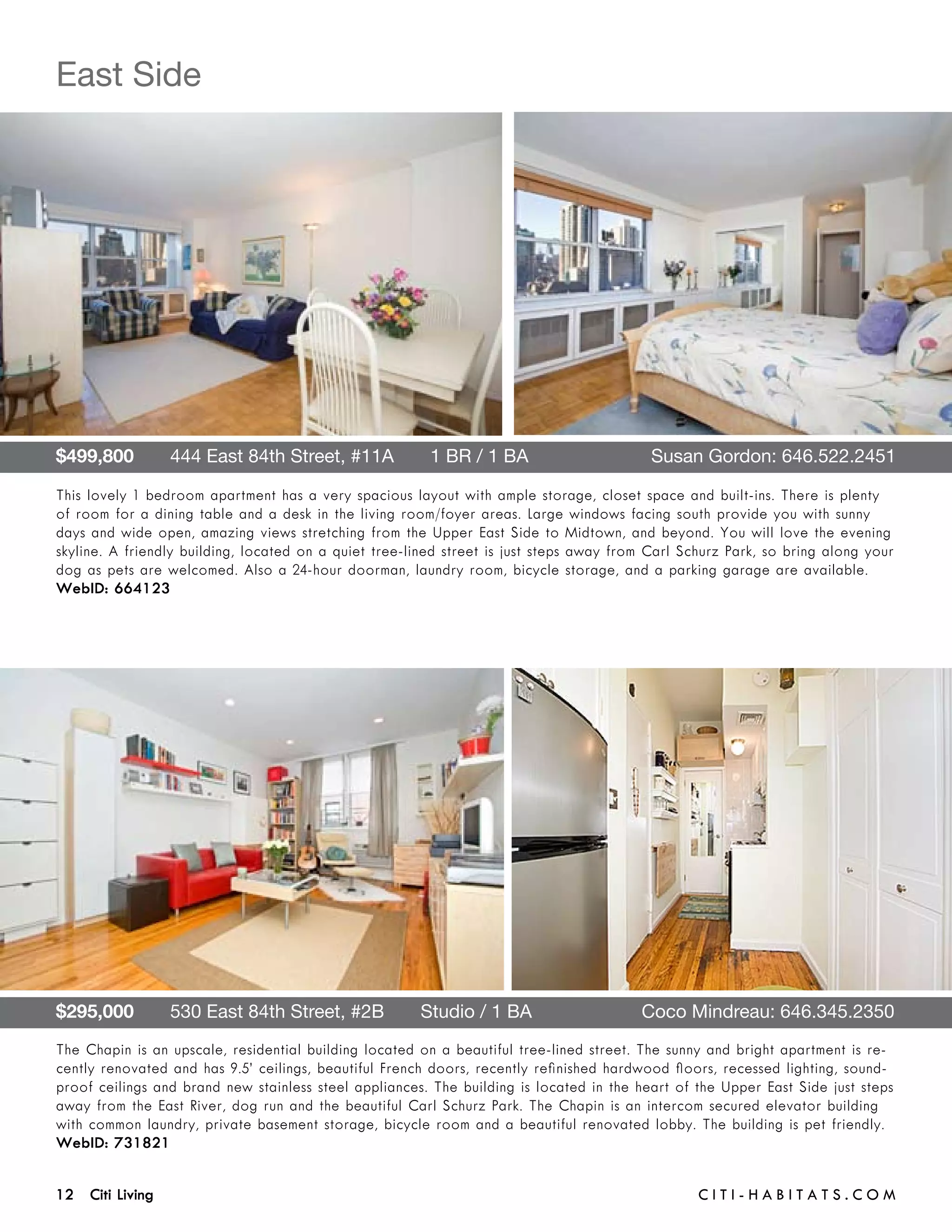East Side




$499,800       444 East 84th Street, #11A       1 BR / 1 BA 	                             Susan Gordon: 646.522.2451

This lovely 1 bedroom apartment has a very spacious layout with ample storage, closet space and built-ins. There is plenty
of room for a dining table and a desk in the living room/foyer areas. Large windows facing south provide you with sunny
days and wide open, amazing views stretching from the Upper East Side to Midtown, and beyond. You will love the evening
skyline. A friendly building, located on a quiet tree-lined street is just steps away from Carl Schurz Park, so bring along your
dog as pets are welcomed. Also a 24-hour doorman, laundry room, bicycle storage, and a parking garage are available.
WebID: 664123




$295,000       530 East 84th Street, #2B       Studio / 1 BA	                            Coco Mindreau: 646.345.2350
The Chapin is an upscale, residential building located on a beautiful tree-lined street. The sunny and bright apartment is re-
cently renovated and has 9.5’ ceilings, beautiful French doors, recently refinished hardwood floors, recessed lighting, sound-
proof ceilings and brand new stainless steel appliances. The building is located in the heart of the Upper East Side just steps
away from the East River, dog run and the beautiful Carl Schurz Park. The Chapin is an intercom secured elevator building
with common laundry, private basement storage, bicycle room and a beautiful renovated lobby. The building is pet friendly.
WebID: 731821


12 Citi Living	                                                                                   C i t i - H a b i t a ts . com
 
