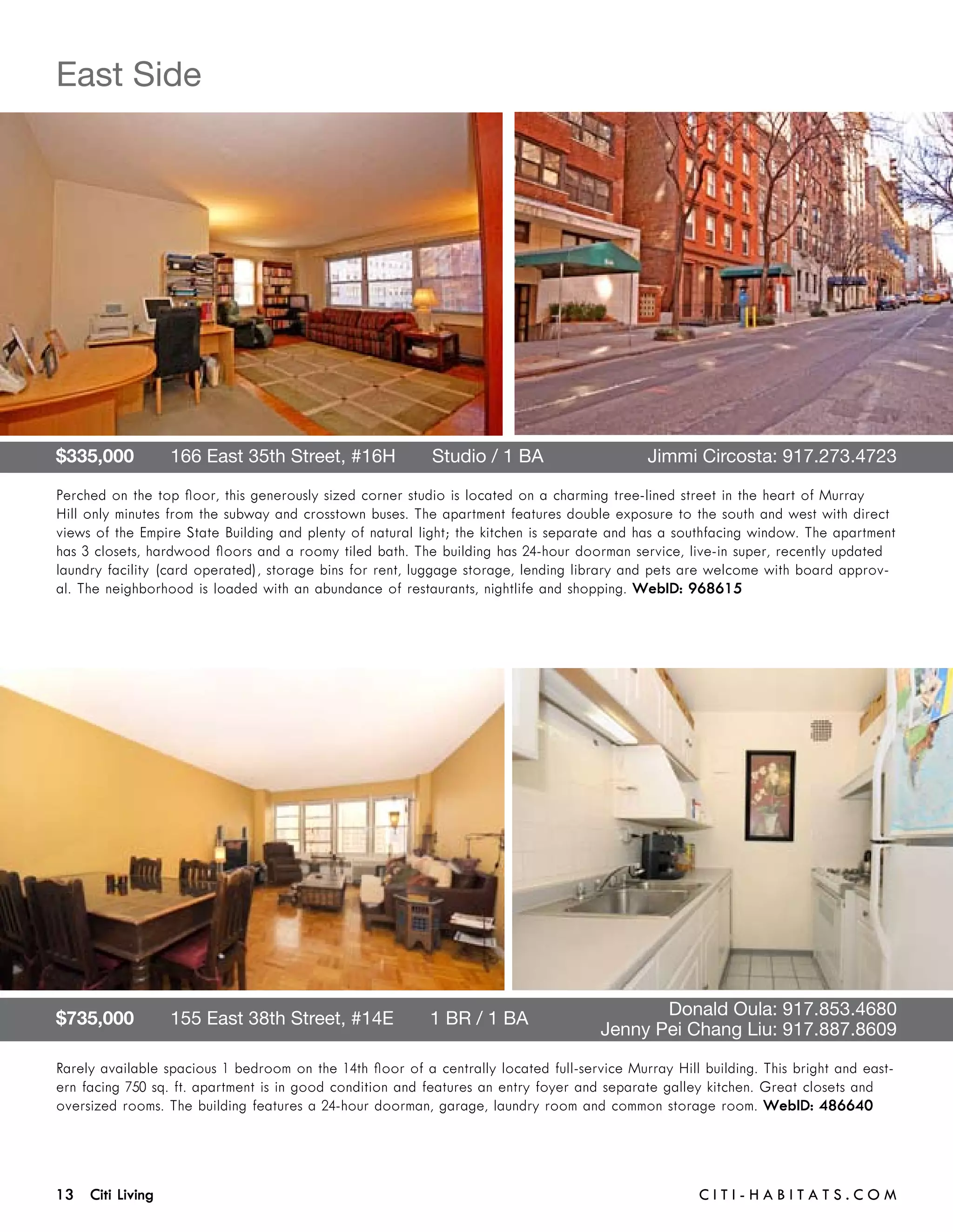 East Side




$335,000       166 East 35th Street, #16H       Studio / 1 BA 	                              Jimmi Circosta: 917.273.4723

Perched on the top floor, this generously sized corner studio is located on a charming tree-lined street in the heart of Murray
Hill only minutes from the subway and crosstown buses. The apartment features double exposure to the south and west with direct
views of the Empire State Building and plenty of natural light; the kitchen is separate and has a southfacing window. The apartment
has 3 closets, hardwood floors and a roomy tiled bath. The building has 24-hour doorman service, live-in super, recently updated
laundry facility (card operated), storage bins for rent, luggage storage, lending library and pets are welcome with board approv-
al. The neighborhood is loaded with an abundance of restaurants, nightlife and shopping. WebID: 968615




$735,000       155 East 38th Street, #14E       1 BR / 1 BA 	                        	        Donald Oula: 917.853.4680	 	
	                                                                                    	 Jenny Pei Chang Liu: 917.887.8609

Rarely available spacious 1 bedroom on the 14th floor of a centrally located full-service Murray Hill building. This bright and east-
ern facing 750 sq. ft. apartment is in good condition and features an entry foyer and separate galley kitchen. Great closets and
oversized rooms. The building features a 24-hour doorman, garage, laundry room and common storage room. WebID: 486640




13 Citi Living	                                                                                       C i t i - H a b i t a ts . com
 