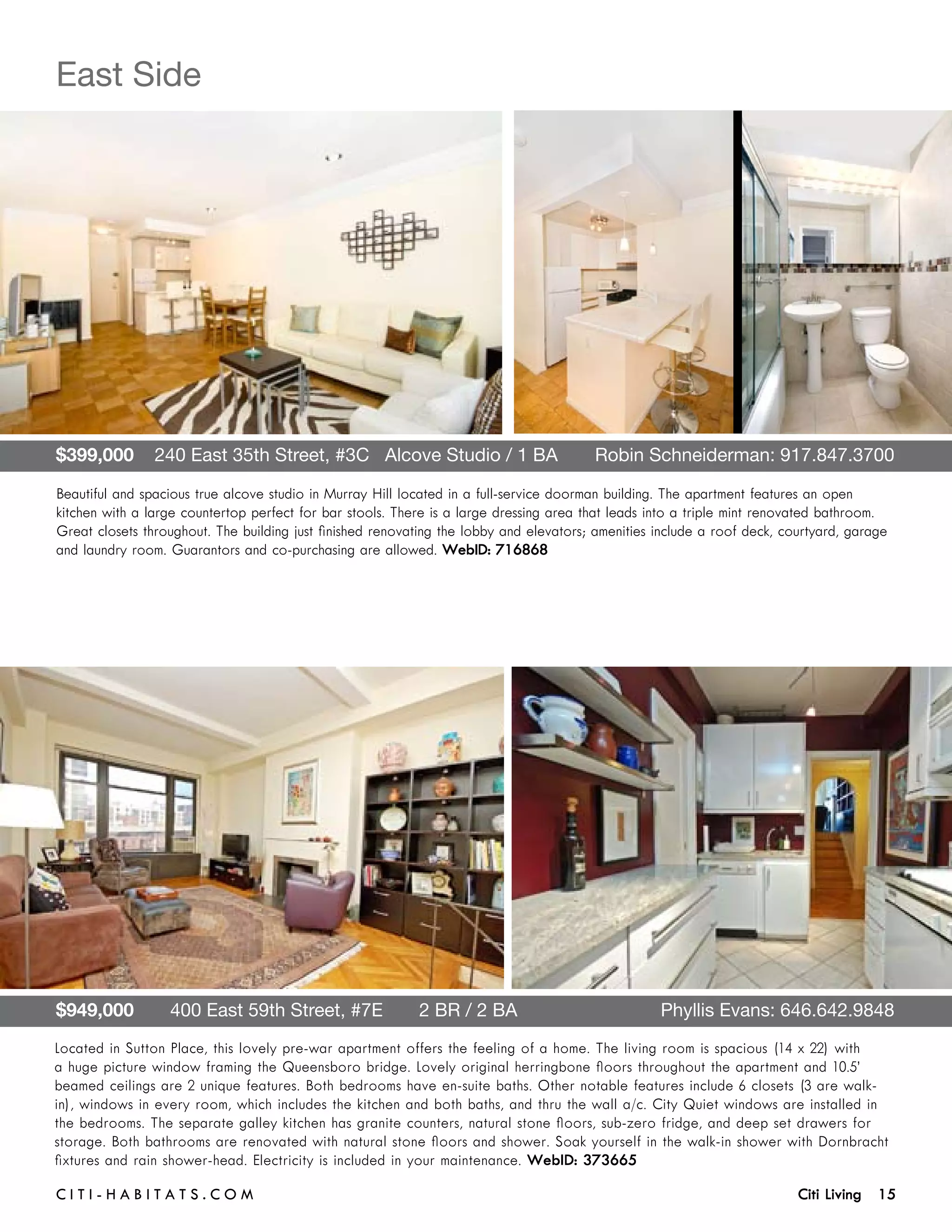 East Side




$399,000    240 East 35th Street, #3C   Alcove Studio / 1 BA	                           Robin Schneiderman: 917.847.3700

Beautiful and spacious true alcove studio in Murray Hill located in a full-service doorman building. The apartment features an open
kitchen with a large countertop perfect for bar stools. There is a large dressing area that leads into a triple mint renovated bathroom.
Great closets throughout. The building just finished renovating the lobby and elevators; amenities include a roof deck, courtyard, garage
and laundry room. Guarantors and co-purchasing are allowed. WebID: 716868




$949,000       400 East 59th Street, #7E       2 BR / 2 BA	                                        Phyllis Evans: 646.642.9848
Located in Sutton Place, this lovely pre-war apartment offers the feeling of a home. The living room is spacious (14 x 22) with
a huge picture window framing the Queensboro bridge. Lovely original herringbone floors throughout the apartment and 10.5’
beamed ceilings are 2 unique features. Both bedrooms have en-suite baths. Other notable features include 6 closets (3 are walk-
in), windows in every room, which includes the kitchen and both baths, and thru the wall a/c. City Quiet windows are installed in
the bedrooms. The separate galley kitchen has granite counters, natural stone floors, sub-zero fridge, and deep set drawers for
storage. Both bathrooms are renovated with natural stone floors and shower. Soak yourself in the walk-in shower with Dornbracht
fixtures and rain shower-head. Electricity is included in your maintenance. WebID: 373665

C i t i - H a b i t a ts . com 	                                                                                          Citi Living 15
 