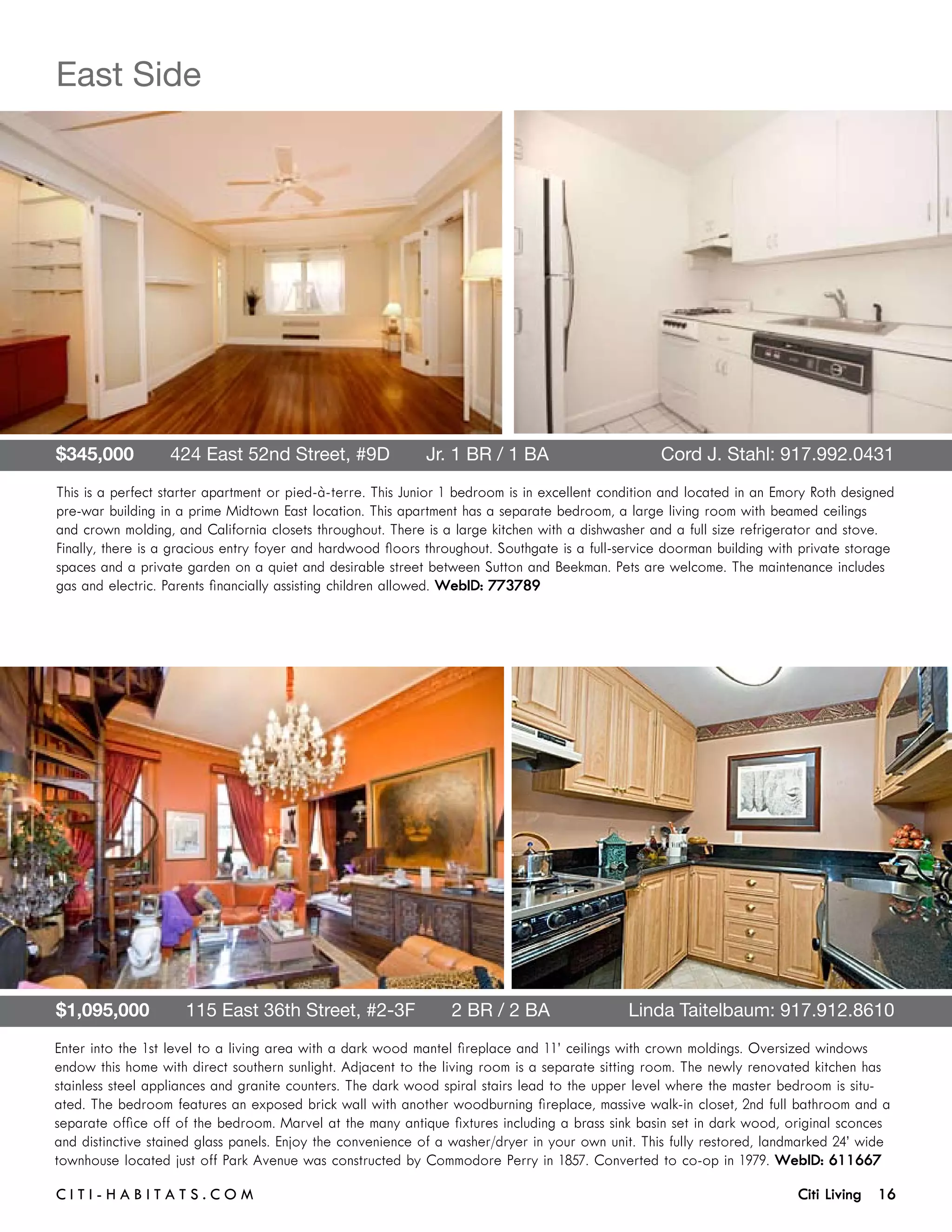 East Side




$345,000       424 East 52nd Street, #9D       Jr. 1 BR / 1 BA	                                    Cord J. Stahl: 917.992.0431
This is a perfect starter apartment or pied-à-terre. This Junior 1 bedroom is in excellent condition and located in an Emory Roth designed
pre-war building in a prime Midtown East location. This apartment has a separate bedroom, a large living room with beamed ceilings
and crown molding, and California closets throughout. There is a large kitchen with a dishwasher and a full size refrigerator and stove.
Finally, there is a gracious entry foyer and hardwood floors throughout. Southgate is a full-service doorman building with private storage
spaces and a private garden on a quiet and desirable street between Sutton and Beekman. Pets are welcome. The maintenance includes
gas and electric. Parents financially assisting children allowed. WebID: 773789




$1,095,000       115 East 36th Street, #2-3F       2 BR / 2 BA	                               Linda Taitelbaum: 917.912.8610
Enter into the 1st level to a living area with a dark wood mantel fireplace and 11’ ceilings with crown moldings. Oversized windows
endow this home with direct southern sunlight. Adjacent to the living room is a separate sitting room. The newly renovated kitchen has
stainless steel appliances and granite counters. The dark wood spiral stairs lead to the upper level where the master bedroom is situ-
ated. The bedroom features an exposed brick wall with another woodburning fireplace, massive walk-in closet, 2nd full bathroom and a
separate office off of the bedroom. Marvel at the many antique fixtures including a brass sink basin set in dark wood, original sconces
and distinctive stained glass panels. Enjoy the convenience of a washer/dryer in your own unit. This fully restored, landmarked 24’ wide
townhouse located just off Park Avenue was constructed by Commodore Perry in 1857. Converted to co-op in 1979. WebID: 611667

C i t i - H a b i t a ts . com 	                                                                                          Citi Living 16
 
