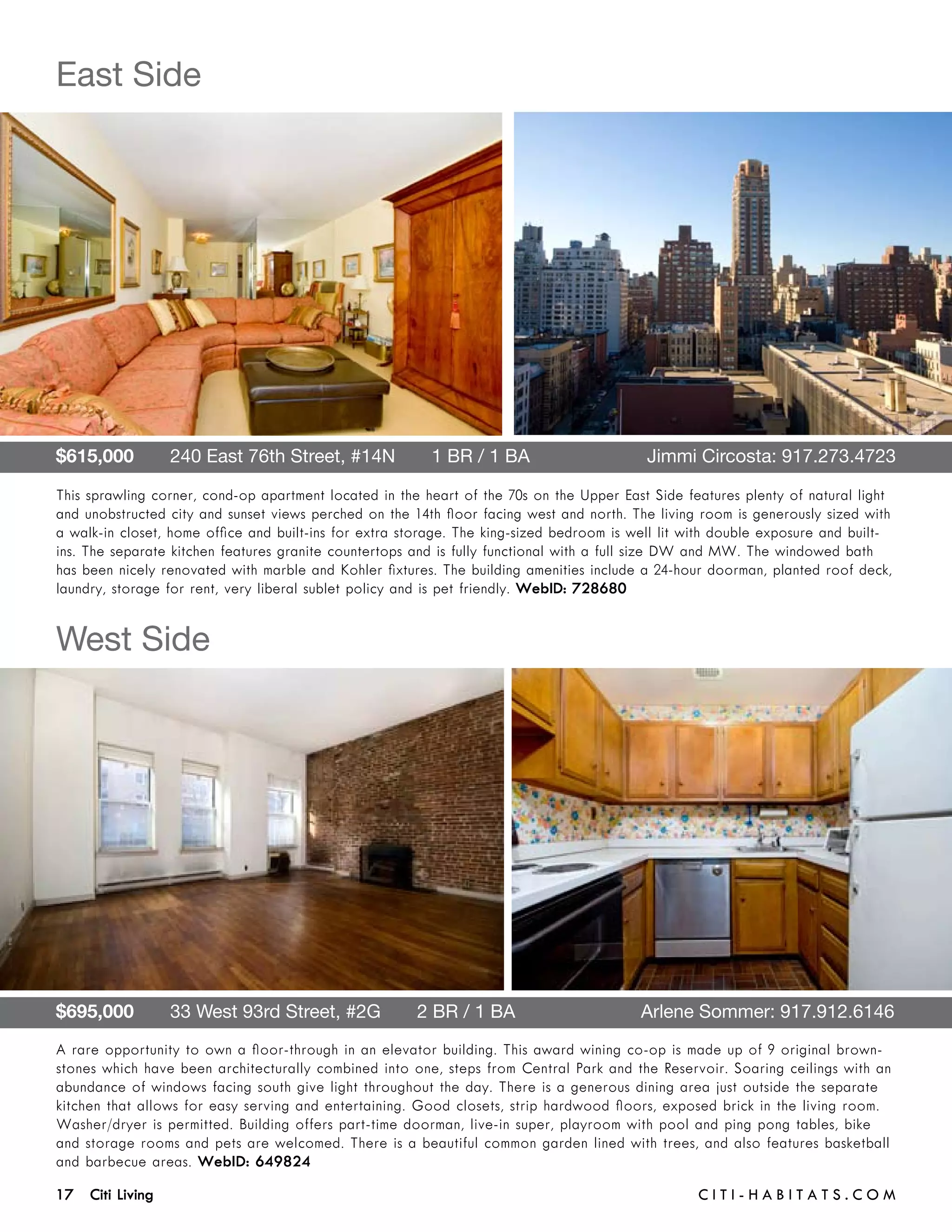 East Side




$615,000       240 East 76th Street, #14N       1 BR / 1 BA 	                              Jimmi Circosta: 917.273.4723

This sprawling corner, cond-op apartment located in the heart of the 70s on the Upper East Side features plenty of natural light
and unobstructed city and sunset views perched on the 14th floor facing west and north. The living room is generously sized with
a walk-in closet, home office and built-ins for extra storage. The king-sized bedroom is well lit with double exposure and built-
ins. The separate kitchen features granite countertops and is fully functional with a full size DW and MW. The windowed bath
has been nicely renovated with marble and Kohler fixtures. The building amenities include a 24-hour doorman, planted roof deck,
laundry, storage for rent, very liberal sublet policy and is pet friendly. WebID: 728680


West Side




$695,000       33 West 93rd Street, #2G       2 BR / 1 BA	                                Arlene Sommer: 917.912.6146
A rare opportunity to own a floor-through in an elevator building. This award wining co-op is made up of 9 original brown-
stones which have been architecturally combined into one, steps from Central Park and the Reservoir. Soaring ceilings with an
abundance of windows facing south give light throughout the day. There is a generous dining area just outside the separate
kitchen that allows for easy serving and entertaining. Good closets, strip hardwood floors, exposed brick in the living room.
Washer/dryer is permitted. Building offers part-time doorman, live-in super, playroom with pool and ping pong tables, bike
and storage rooms and pets are welcomed. There is a beautiful common garden lined with trees, and also features basketball
and barbecue areas. WebID: 649824

17 Citi Living	                                                                                    C i t i - H a b i t a ts . com
 