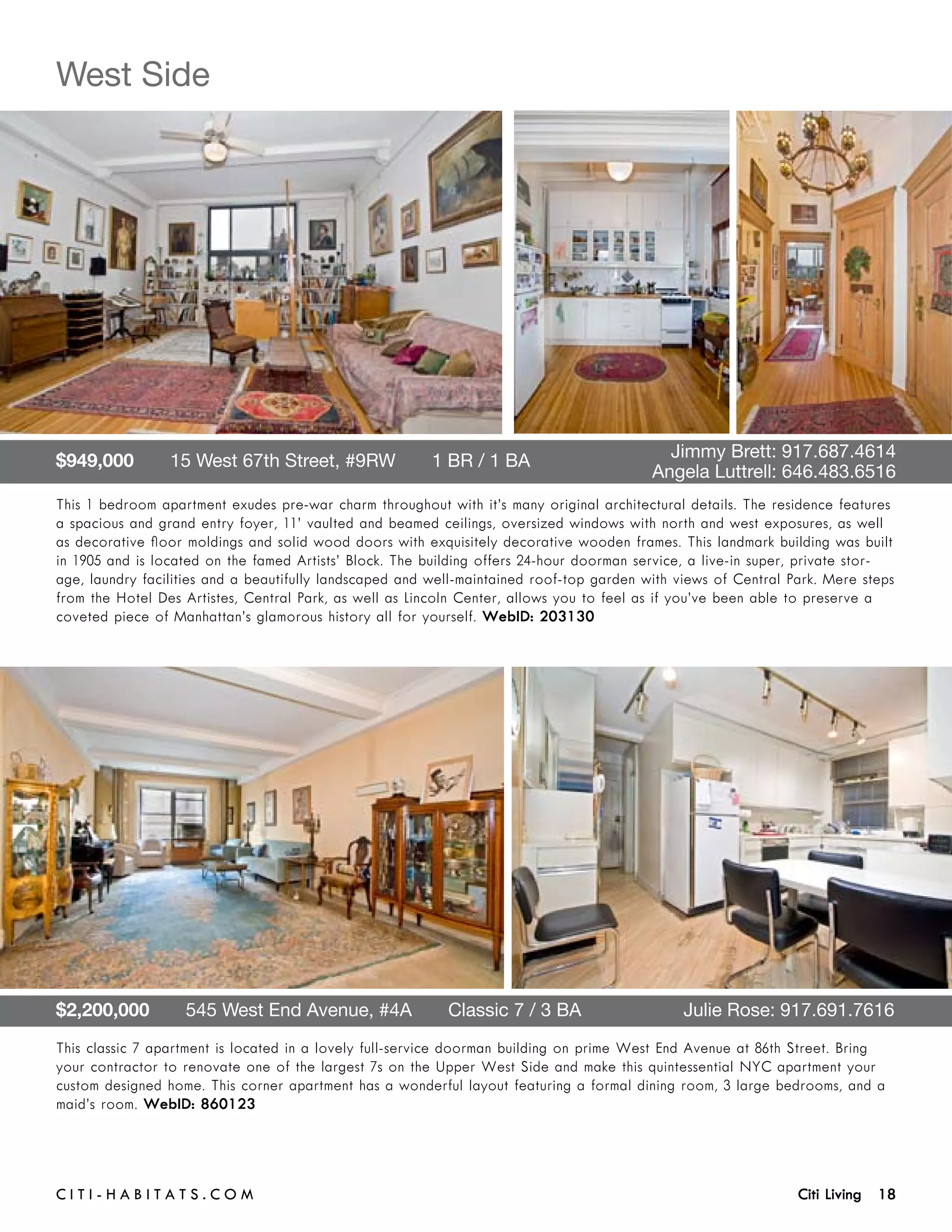West Side




$949,000       15 West 67th Street, #9RW       1 BR / 1 BA 	                     	          Jimmy Brett: 917.687.4614	 	
	                                                                                	        Angela Luttrell: 646.483.6516
This 1 bedroom apartment exudes pre-war charm throughout with it’s many original architectural details. The residence features
a spacious and grand entry foyer, 11’ vaulted and beamed ceilings, oversized windows with north and west exposures, as well
as decorative floor moldings and solid wood doors with exquisitely decorative wooden frames. This landmark building was built
in 1905 and is located on the famed Artists’ Block. The building offers 24-hour doorman service, a live-in super, private stor-
age, laundry facilities and a beautifully landscaped and well-maintained roof-top garden with views of Central Park. Mere steps
from the Hotel Des Artistes, Central Park, as well as Lincoln Center, allows you to feel as if you’ve been able to preserve a
coveted piece of Manhattan’s glamorous history all for yourself. WebID: 203130




$2,200,000       545 West End Avenue, #4A       Classic 7 / 3 BA	                              Julie Rose: 917.691.7616
This classic 7 apartment is located in a lovely full-service doorman building on prime West End Avenue at 86th Street. Bring
your contractor to renovate one of the largest 7s on the Upper West Side and make this quintessential NYC apartment your
custom designed home. This corner apartment has a wonderful layout featuring a formal dining room, 3 large bedrooms, and a
maid’s room. WebID: 860123




C i t i - H a b i t a ts . com 	                                                                                Citi Living 18
 