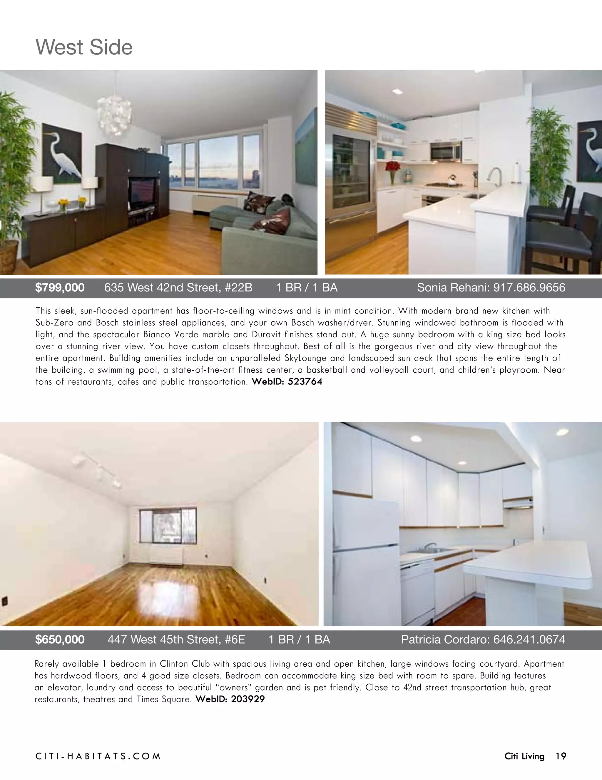 West Side




$799,000      635 West 42nd Street, #22B       1 BR / 1 BA	                                  Sonia Rehani: 917.686.9656
This sleek, sun-flooded apartment has floor-to-ceiling windows and is in mint condition. With modern brand new kitchen with
Sub-Zero and Bosch stainless steel appliances, and your own Bosch washer/dryer. Stunning windowed bathroom is flooded with
light, and the spectacular Bianco Verde marble and Duravit finishes stand out. A huge sunny bedroom with a king size bed looks
over a stunning river view. You have custom closets throughout. Best of all is the gorgeous river and city view throughout the
entire apartment. Building amenities include an unparalleled SkyLounge and landscaped sun deck that spans the entire length of
the building, a swimming pool, a state-of-the-art fitness center, a basketball and volleyball court, and children’s playroom. Near
tons of restaurants, cafes and public transportation. WebID: 523764




$650,000       447 West 45th Street, #6E       1 BR / 1 BA	                              Patricia Cordaro: 646.241.0674
Rarely available 1 bedroom in Clinton Club with spacious living area and open kitchen, large windows facing courtyard. Apartment
has hardwood floors, and 4 good size closets. Bedroom can accommodate king size bed with room to spare. Building features
an elevator, laundry and access to beautiful “owners” garden and is pet friendly. Close to 42nd street transportation hub, great
restaurants, theatres and Times Square. WebID: 203929




C i t i - H a b i t a ts . com 	                                                                                   Citi Living 19
 