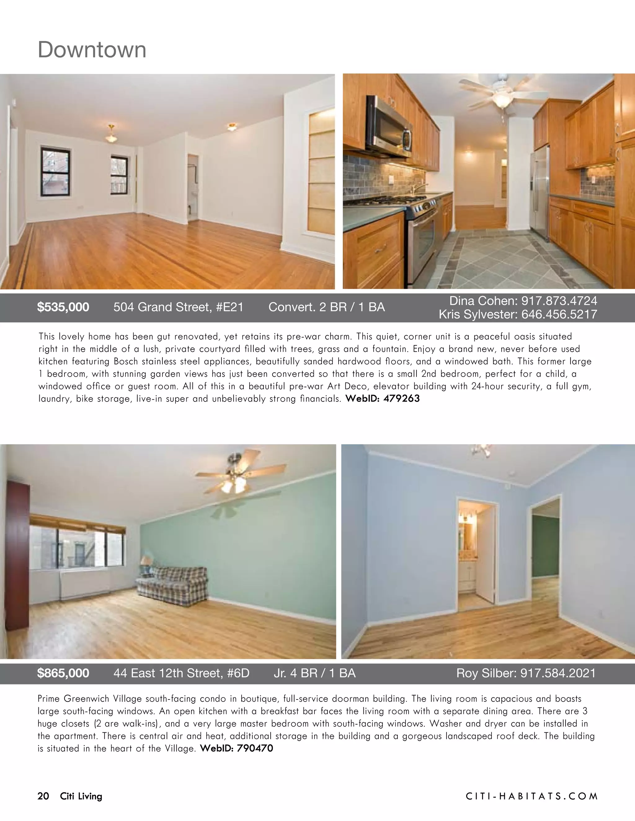 Downtown




$535,000       504 Grand Street, #E21       Convert. 2 BR / 1 BA 	 	                           Dina Cohen: 917.873.4724	 	
	                                                                  	                         Kris Sylvester: 646.456.5217
This lovely home has been gut renovated, yet retains its pre-war charm. This quiet, corner unit is a peaceful oasis situated
right in the middle of a lush, private courtyard filled with trees, grass and a fountain. Enjoy a brand new, never before used
kitchen featuring Bosch stainless steel appliances, beautifully sanded hardwood floors, and a windowed bath. This former large
1 bedroom, with stunning garden views has just been converted so that there is a small 2nd bedroom, perfect for a child, a
windowed office or guest room. All of this in a beautiful pre-war Art Deco, elevator building with 24-hour security, a full gym,
laundry, bike storage, live-in super and unbelievably strong financials. WebID: 479263




$865,000       44 East 12th Street, #6D       Jr. 4 BR / 1 BA	                                   Roy Silber: 917.584.2021
Prime Greenwich Village south-facing condo in boutique, full-service doorman building. The living room is capacious and boasts
large south-facing windows. An open kitchen with a breakfast bar faces the living room with a separate dining area. There are 3
huge closets (2 are walk-ins), and a very large master bedroom with south-facing windows. Washer and dryer can be installed in
the apartment. There is central air and heat, additional storage in the building and a gorgeous landscaped roof deck. The building
is situated in the heart of the Village. WebID: 790470



20 Citi Living	                                                                                    C i t i - H a b i t a ts . com
 