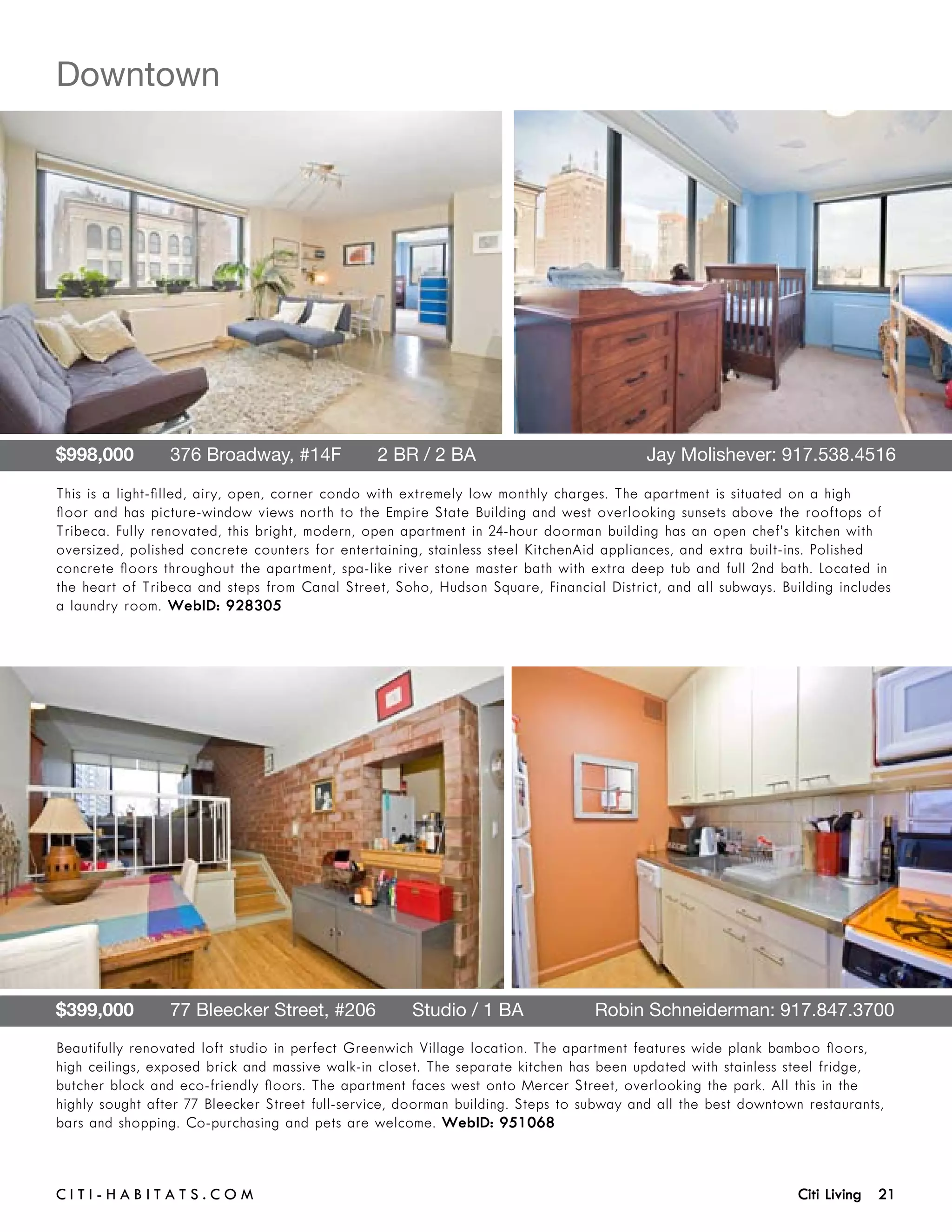 Downtown




$998,000       376 Broadway, #14F       2 BR / 2 BA 	                                    Jay Molishever: 917.538.4516

This is a light-filled, airy, open, corner condo with extremely low monthly charges. The apartment is situated on a high
floor and has picture-window views north to the Empire State Building and west overlooking sunsets above the rooftops of
Tribeca. Fully renovated, this bright, modern, open apartment in 24-hour doorman building has an open chef’s kitchen with
oversized, polished concrete counters for entertaining, stainless steel KitchenAid appliances, and extra built-ins. Polished
concrete floors throughout the apartment, spa-like river stone master bath with extra deep tub and full 2nd bath. Located in
the heart of Tribeca and steps from Canal Street, Soho, Hudson Square, Financial District, and all subways. Building includes
a laundry room. WebID: 928305




$399,000       77 Bleecker Street, #206       Studio / 1 BA	                     Robin Schneiderman: 917.847.3700
Beautifully renovated loft studio in perfect Greenwich Village location. The apartment features wide plank bamboo floors,
high ceilings, exposed brick and massive walk-in closet. The separate kitchen has been updated with stainless steel fridge,
butcher block and eco-friendly floors. The apartment faces west onto Mercer Street, overlooking the park. All this in the
highly sought after 77 Bleecker Street full-service, doorman building. Steps to subway and all the best downtown restaurants,
bars and shopping. Co-purchasing and pets are welcome. WebID: 951068



C i t i - H a b i t a ts . com 	                                                                                Citi Living 21
 