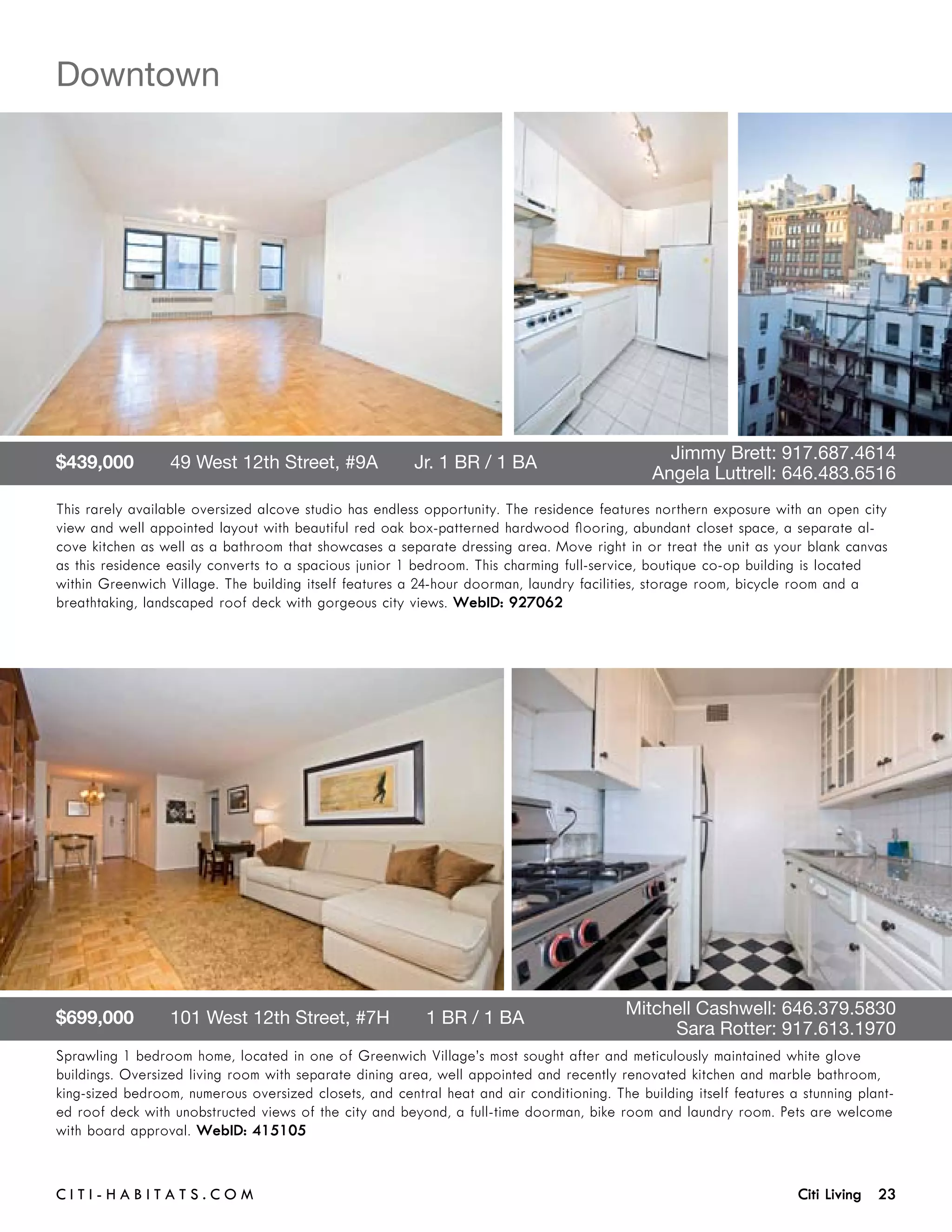 Downtown




$439,000       49 West 12th Street, #9A       Jr. 1 BR / 1 BA 	                      	          Jimmy Brett: 917.687.4614	 	
	                                                                                    	        Angela Luttrell: 646.483.6516
This rarely available oversized alcove studio has endless opportunity. The residence features northern exposure with an open city
view and well appointed layout with beautiful red oak box-patterned hardwood flooring, abundant closet space, a separate al-
cove kitchen as well as a bathroom that showcases a separate dressing area. Move right in or treat the unit as your blank canvas
as this residence easily converts to a spacious junior 1 bedroom. This charming full-service, boutique co-op building is located
within Greenwich Village. The building itself features a 24-hour doorman, laundry facilities, storage room, bicycle room and a
breathtaking, landscaped roof deck with gorgeous city views. WebID: 927062




$699,000       101 West 12th Street, #7H       1 BR / 1 BA 	                         	    Mitchell Cashwell: 646.379.5830	 	
	                                                                                    	         Sara Rotter: 917.613.1970
Sprawling 1 bedroom home, located in one of Greenwich Village’s most sought after and meticulously maintained white glove
buildings. Oversized living room with separate dining area, well appointed and recently renovated kitchen and marble bathroom,
king-sized bedroom, numerous oversized closets, and central heat and air conditioning. The building itself features a stunning plant-
ed roof deck with unobstructed views of the city and beyond, a full-time doorman, bike room and laundry room. Pets are welcome
with board approval. WebID: 415105


C i t i - H a b i t a ts . com 	                                                                                     Citi Living 23
 