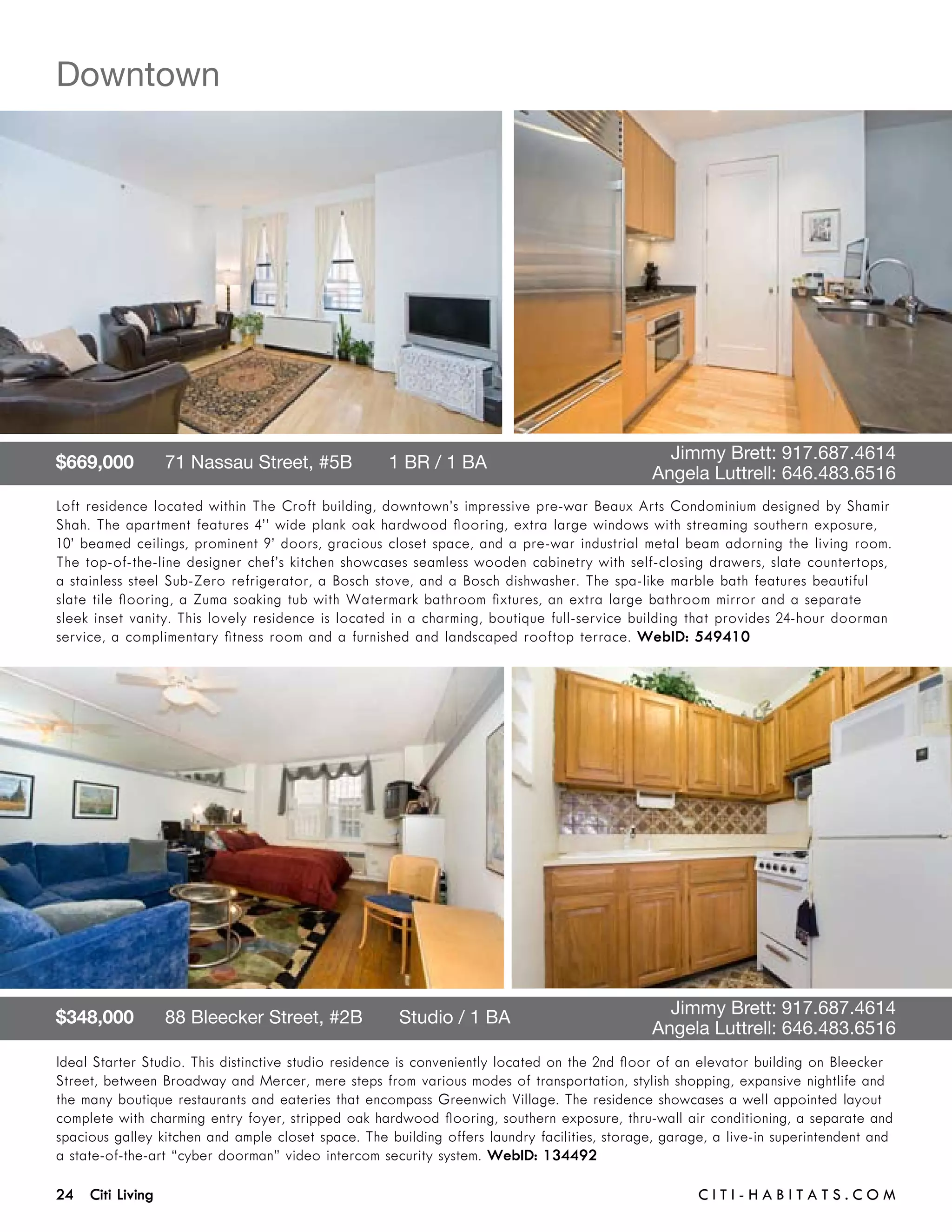 Downtown




$669,000      71 Nassau Street, #5B       1 BR / 1 BA 	                              	          Jimmy Brett: 917.687.4614	 	
	                                                                                    	        Angela Luttrell: 646.483.6516
Loft residence located within The Croft building, downtown’s impressive pre-war Beaux Arts Condominium designed by Shamir
Shah. The apartment features 4’’ wide plank oak hardwood flooring, extra large windows with streaming southern exposure,
10’ beamed ceilings, prominent 9’ doors, gracious closet space, and a pre-war industrial metal beam adorning the living room.
The top-of-the-line designer chef’s kitchen showcases seamless wooden cabinetry with self-closing drawers, slate countertops,
a stainless steel Sub-Zero refrigerator, a Bosch stove, and a Bosch dishwasher. The spa-like marble bath features beautiful
slate tile flooring, a Zuma soaking tub with Watermark bathroom fixtures, an extra large bathroom mirror and a separate
sleek inset vanity. This lovely residence is located in a charming, boutique full-service building that provides 24-hour doorman
service, a complimentary fitness room and a furnished and landscaped rooftop terrace. WebID: 549410




$348,000      88 Bleecker Street, #2B       Studio / 1 BA 	                          	          Jimmy Brett: 917.687.4614	 	
	                                                                                    	        Angela Luttrell: 646.483.6516
Ideal Starter Studio. This distinctive studio residence is conveniently located on the 2nd floor of an elevator building on Bleecker
Street, between Broadway and Mercer, mere steps from various modes of transportation, stylish shopping, expansive nightlife and
the many boutique restaurants and eateries that encompass Greenwich Village. The residence showcases a well appointed layout
complete with charming entry foyer, stripped oak hardwood flooring, southern exposure, thru-wall air conditioning, a separate and
spacious galley kitchen and ample closet space. The building offers laundry facilities, storage, garage, a live-in superintendent and
a state-of-the-art “cyber doorman” video intercom security system. WebID: 134492

24 Citi Living	                                                                                       C i t i - H a b i t a ts . com
 