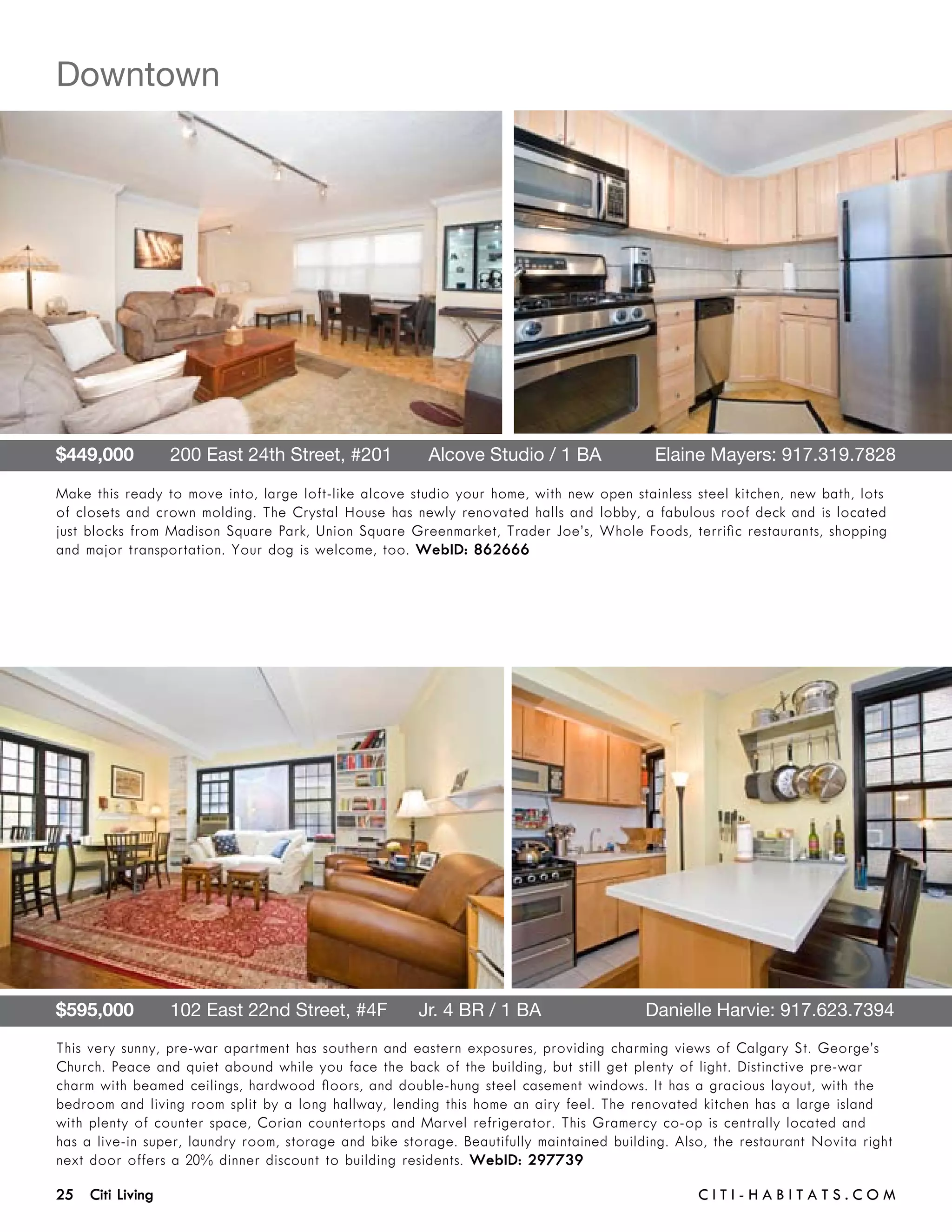 Downtown




$449,000       200 East 24th Street, #201       Alcove Studio / 1 BA 	                    Elaine Mayers: 917.319.7828

Make this ready to move into, large loft-like alcove studio your home, with new open stainless steel kitchen, new bath, lots
of closets and crown molding. The Crystal House has newly renovated halls and lobby, a fabulous roof deck and is located
just blocks from Madison Square Park, Union Square Greenmarket, Trader Joe’s, Whole Foods, terrific restaurants, shopping
and major transportation. Your dog is welcome, too. WebID: 862666




$595,000       102 East 22nd Street, #4F      Jr. 4 BR / 1 BA	                           Danielle Harvie: 917.623.7394
This very sunny, pre-war apartment has southern and eastern exposures, providing charming views of Calgary St. George’s
Church. Peace and quiet abound while you face the back of the building, but still get plenty of light. Distinctive pre-war
charm with beamed ceilings, hardwood floors, and double-hung steel casement windows. It has a gracious layout, with the
bedroom and living room split by a long hallway, lending this home an airy feel. The renovated kitchen has a large island
with plenty of counter space, Corian countertops and Marvel refrigerator. This Gramercy co-op is centrally located and
has a live-in super, laundry room, storage and bike storage. Beautifully maintained building. Also, the restaurant Novita right
next door offers a 20% dinner discount to building residents. WebID: 297739

25 Citi Living	                                                                                  C i t i - H a b i t a ts . com
 