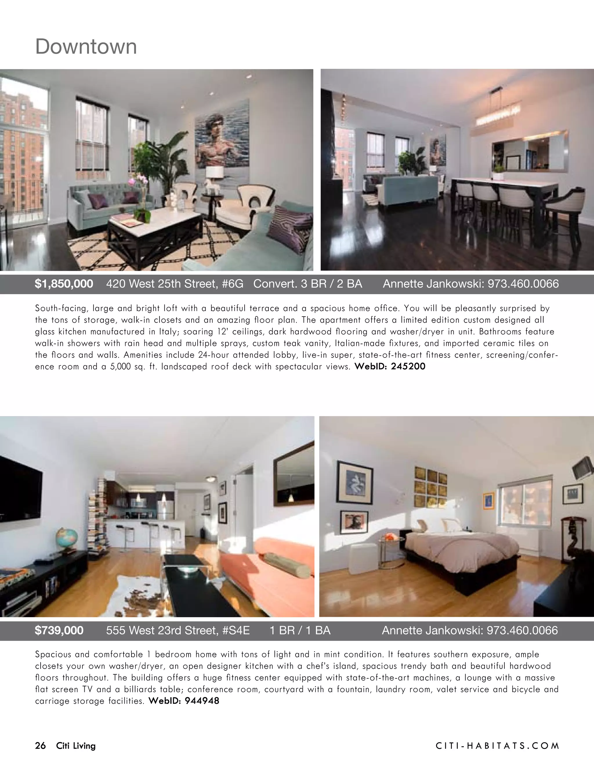 Downtown




$1,850,000    420 West 25th Street, #6G   Convert. 3 BR / 2 BA 	                     Annette Jankowski: 973.460.0066

South-facing, large and bright loft with a beautiful terrace and a spacious home office. You will be pleasantly surprised by
the tons of storage, walk-in closets and an amazing floor plan. The apartment offers a limited edition custom designed all
glass kitchen manufactured in Italy; soaring 12’ ceilings, dark hardwood flooring and washer/dryer in unit. Bathrooms feature
walk-in showers with rain head and multiple sprays, custom teak vanity, Italian-made fixtures, and imported ceramic tiles on
the floors and walls. Amenities include 24-hour attended lobby, live-in super, state-of-the-art fitness center, screening/confer-
ence room and a 5,000 sq. ft. landscaped roof deck with spectacular views. WebID: 245200




$739,000       555 West 23rd Street, #S4E      1 BR / 1 BA	                          Annette Jankowski: 973.460.0066
Spacious and comfortable 1 bedroom home with tons of light and in mint condition. It features southern exposure, ample
closets your own washer/dryer, an open designer kitchen with a chef’s island, spacious trendy bath and beautiful hardwood
floors throughout. The building offers a huge fitness center equipped with state-of-the-art machines, a lounge with a massive
flat screen TV and a billiards table; conference room, courtyard with a fountain, laundry room, valet service and bicycle and
carriage storage facilities. WebID: 944948



26 Citi Living	                                                                                   C i t i - H a b i t a ts . com
 