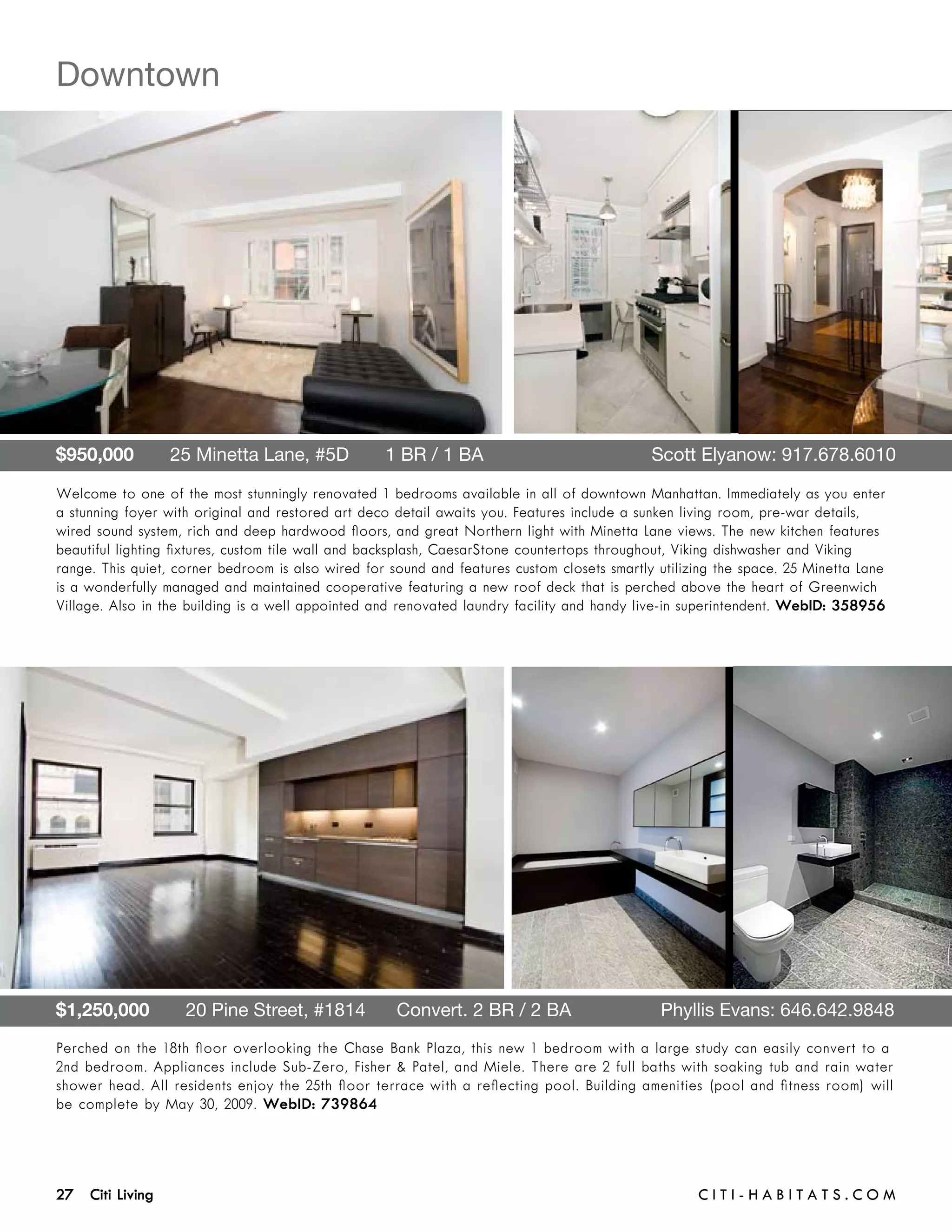 Downtown




$950,000       25 Minetta Lane, #5D       1 BR / 1 BA 	                                      Scott Elyanow: 917.678.6010

Welcome to one of the most stunningly renovated 1 bedrooms available in all of downtown Manhattan. Immediately as you enter
a stunning foyer with original and restored art deco detail awaits you. Features include a sunken living room, pre-war details,
wired sound system, rich and deep hardwood floors, and great Northern light with Minetta Lane views. The new kitchen features
beautiful lighting fixtures, custom tile wall and backsplash, CaesarStone countertops throughout, Viking dishwasher and Viking
range. This quiet, corner bedroom is also wired for sound and features custom closets smartly utilizing the space. 25 Minetta Lane
is a wonderfully managed and maintained cooperative featuring a new roof deck that is perched above the heart of Greenwich
Village. Also in the building is a well appointed and renovated laundry facility and handy live-in superintendent. WebID: 358956




$1,250,000       20 Pine Street, #1814      Convert. 2 BR / 2 BA	                             Phyllis Evans: 646.642.9848
Perched on the 18th floor overlooking the Chase Bank Plaza, this new 1 bedroom with a large study can easily convert to a
2nd bedroom. Appliances include Sub-Zero, Fisher & Patel, and Miele. There are 2 full baths with soaking tub and rain water
shower head. All residents enjoy the 25th floor terrace with a reflecting pool. Building amenities (pool and fitness room) will
be complete by May 30, 2009. WebID: 739864




27 Citi Living	                                                                                     C i t i - H a b i t a ts . com
 