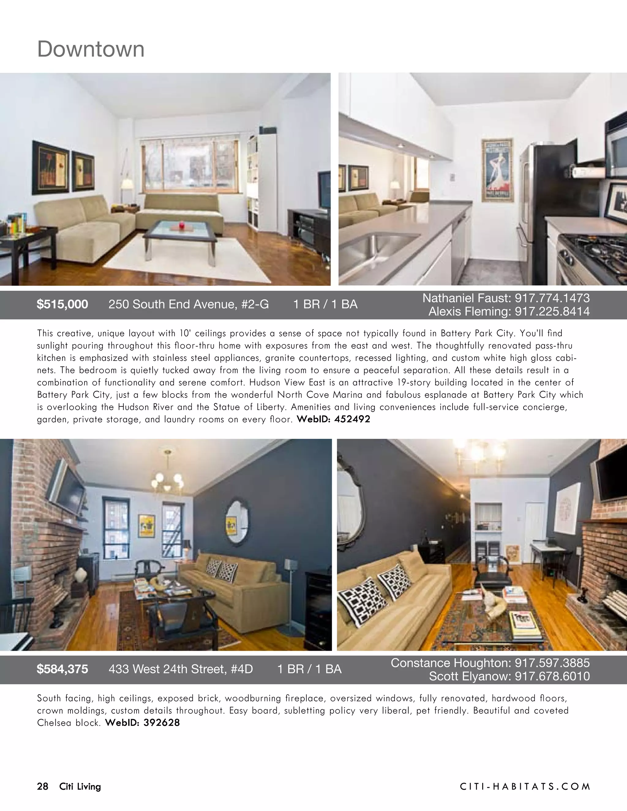 Downtown




$515,000      250 South End Avenue, #2-G       1 BR / 1 BA 	                      	       Nathaniel Faust: 917.774.1473	 	
	                                                                                 	        Alexis Fleming: 917.225.8414
This creative, unique layout with 10’ ceilings provides a sense of space not typically found in Battery Park City. You’ll find
sunlight pouring throughout this floor-thru home with exposures from the east and west. The thoughtfully renovated pass-thru
kitchen is emphasized with stainless steel appliances, granite countertops, recessed lighting, and custom white high gloss cabi-
nets. The bedroom is quietly tucked away from the living room to ensure a peaceful separation. All these details result in a
combination of functionality and serene comfort. Hudson View East is an attractive 19-story building located in the center of
Battery Park City, just a few blocks from the wonderful North Cove Marina and fabulous esplanade at Battery Park City which
is overlooking the Hudson River and the Statue of Liberty. Amenities and living conveniences include full-service concierge,
garden, private storage, and laundry rooms on every floor. WebID: 452492




$584,375      433 West 24th Street, #4D       1 BR / 1 BA 	                       	 onstance Houghton: 917.597.3885	 	
                                                                                  C
	                                                                                 	      Scott Elyanow: 917.678.6010
South facing, high ceilings, exposed brick, woodburning fireplace, oversized windows, fully renovated, hardwood floors,
crown moldings, custom details throughout. Easy board, subletting policy very liberal, pet friendly. Beautiful and coveted
Chelsea block. WebID: 392628




28 Citi Living	                                                                                    C i t i - H a b i t a ts . com
 