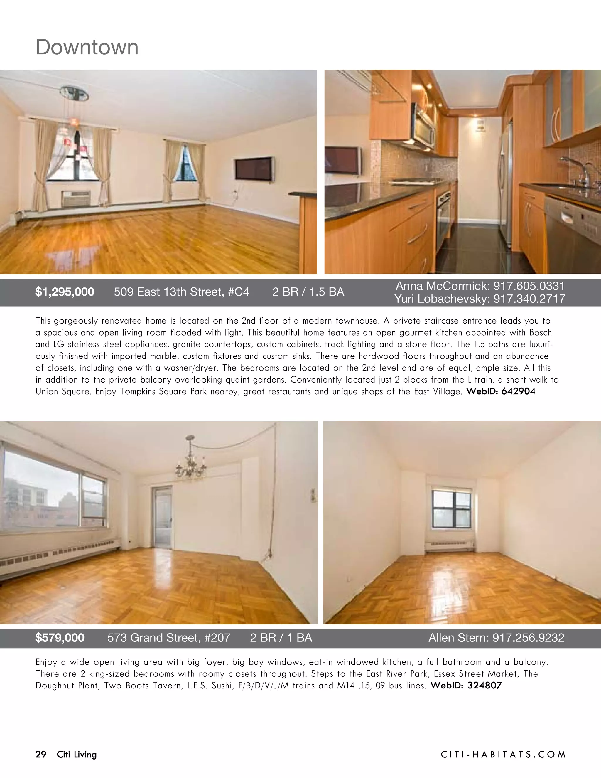 Downtown




$1,295,000      509 East 13th Street, #C4       2 BR / 1.5 BA 	                      	    Anna McCormick: 917.605.0331	 	
	                                                                                    	    Yuri Lobachevsky: 917.340.2717
This gorgeously renovated home is located on the 2nd floor of a modern townhouse. A private staircase entrance leads you to
a spacious and open living room flooded with light. This beautiful home features an open gourmet kitchen appointed with Bosch
and LG stainless steel appliances, granite countertops, custom cabinets, track lighting and a stone floor. The 1.5 baths are luxuri-
ously finished with imported marble, custom fixtures and custom sinks. There are hardwood floors throughout and an abundance
of closets, including one with a washer/dryer. The bedrooms are located on the 2nd level and are of equal, ample size. All this
in addition to the private balcony overlooking quaint gardens. Conveniently located just 2 blocks from the L train, a short walk to
Union Square. Enjoy Tompkins Square Park nearby, great restaurants and unique shops of the East Village. WebID: 642904




$579,000       573 Grand Street, #207      2 BR / 1 BA	                                            Allen Stern: 917.256.9232
Enjoy a wide open living area with big foyer, big bay windows, eat-in windowed kitchen, a full bathroom and a balcony.
There are 2 king-sized bedrooms with roomy closets throughout. Steps to the East River Park, Essex Street Market, The
Doughnut Plant, Two Boots Tavern, L.E.S. Sushi, F/B/D/V/J/M trains and M14 ,15, 09 bus lines. WebID: 324807




29 Citi Living	                                                                                       C i t i - H a b i t a ts . com
 