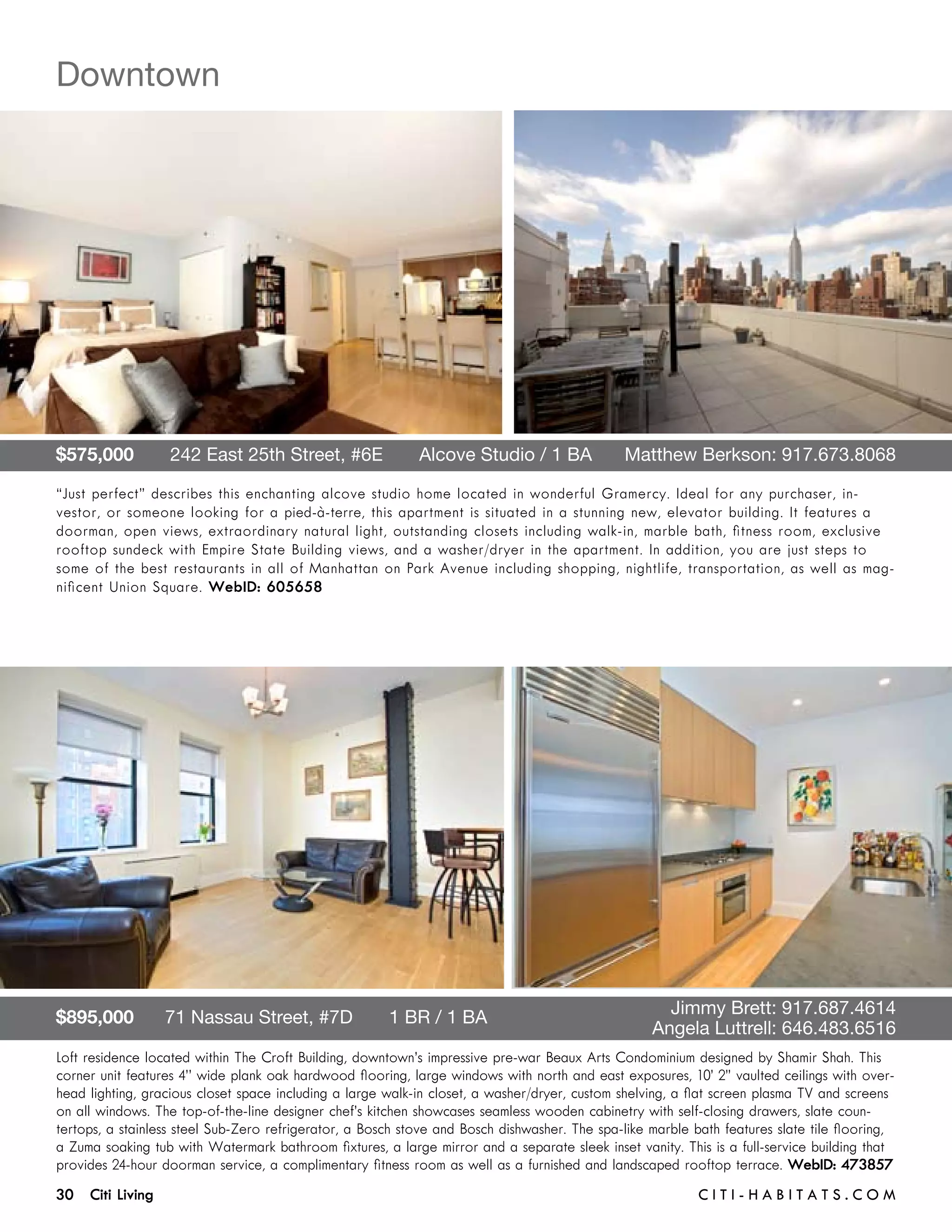 Downtown




$575,000       242 East 25th Street, #6E       Alcove Studio / 1 BA 	                         Matthew Berkson: 917.673.8068

“Just perfect” describes this enchanting alcove studio home located in wonderful Gramercy. Ideal for any purchaser, in-
vestor, or someone looking for a pied-à-terre, this apartment is situated in a stunning new, elevator building. It features a
doorman, open views, extraordinary natural light, outstanding closets including walk-in, marble bath, fitness room, exclusive
rooftop sundeck with Empire State Building views, and a washer/dryer in the apartment. In addition, you are just steps to
some of the best restaurants in all of Manhattan on Park Avenue including shopping, nightlife, transportation, as well as mag-
nificent Union Square. WebID: 605658




$895,000      71 Nassau Street, #7D       1 BR / 1 BA 	                                  	           Jimmy Brett: 917.687.4614	 	
	                                                                                        	         Angela Luttrell: 646.483.6516
Loft residence located within The Croft Building, downtown’s impressive pre-war Beaux Arts Condominium designed by Shamir Shah. This
corner unit features 4’’ wide plank oak hardwood flooring, large windows with north and east exposures, 10’ 2” vaulted ceilings with over-
head lighting, gracious closet space including a large walk-in closet, a washer/dryer, custom shelving, a flat screen plasma TV and screens
on all windows. The top-of-the-line designer chef’s kitchen showcases seamless wooden cabinetry with self-closing drawers, slate coun-
tertops, a stainless steel Sub-Zero refrigerator, a Bosch stove and Bosch dishwasher. The spa-like marble bath features slate tile flooring,
a Zuma soaking tub with Watermark bathroom fixtures, a large mirror and a separate sleek inset vanity. This is a full-service building that
provides 24-hour doorman service, a complimentary fitness room as well as a furnished and landscaped rooftop terrace. WebID: 473857
30 Citi Living	                                                                                            C i t i - H a b i t a ts . com
 