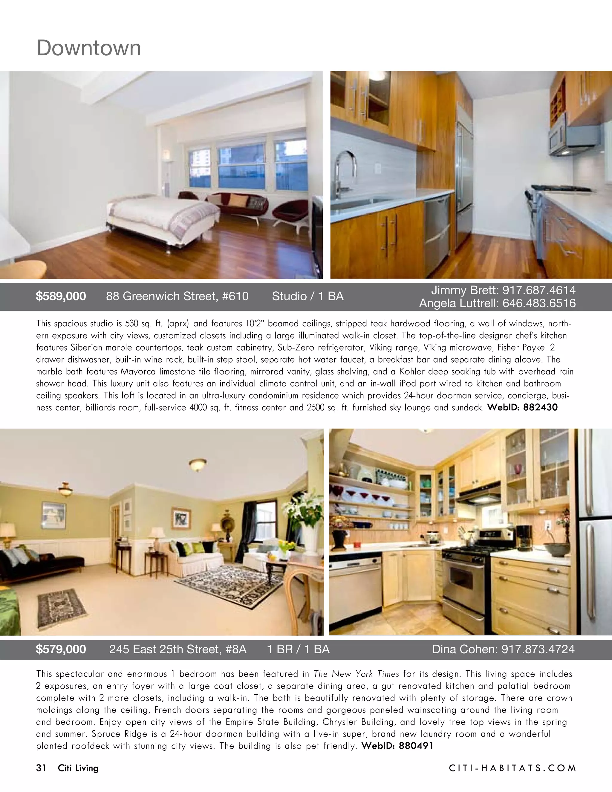 Downtown




$589,000      88 Greenwich Street, #610       Studio / 1 BA 	                           	           Jimmy Brett: 917.687.4614	 	
	                                                                                       	         Angela Luttrell: 646.483.6516
This spacious studio is 530 sq. ft. (aprx) and features 10’2” beamed ceilings, stripped teak hardwood flooring, a wall of windows, north-
ern exposure with city views, customized closets including a large illuminated walk-in closet. The top-of-the-line designer chef’s kitchen
features Siberian marble countertops, teak custom cabinetry, Sub-Zero refrigerator, Viking range, Viking microwave, Fisher Paykel 2
drawer dishwasher, built-in wine rack, built-in step stool, separate hot water faucet, a breakfast bar and separate dining alcove. The
marble bath features Mayorca limestone tile flooring, mirrored vanity, glass shelving, and a Kohler deep soaking tub with overhead rain
shower head. This luxury unit also features an individual climate control unit, and an in-wall iPod port wired to kitchen and bathroom
ceiling speakers. This loft is located in an ultra-luxury condominium residence which provides 24-hour doorman service, concierge, busi-
ness center, billiards room, full-service 4000 sq. ft. fitness center and 2500 sq. ft. furnished sky lounge and sundeck. WebID: 882430




$579,000       245 East 25th Street, #8A      1 BR / 1 BA	                                           Dina Cohen: 917.873.4724
This spectacular and enormous 1 bedroom has been featured in The New York Times for its design. This living space includes
2 exposures, an entry foyer with a large coat closet, a separate dining area, a gut renovated kitchen and palatial bedroom
complete with 2 more closets, including a walk-in. The bath is beautifully renovated with plenty of storage. There are crown
moldings along the ceiling, French doors separating the rooms and gorgeous paneled wainscoting around the living room
and bedroom. Enjoy open city views of the Empire State Building, Chrysler Building, and lovely tree top views in the spring
and summer. Spruce Ridge is a 24-hour doorman building with a live-in super, brand new laundry room and a wonderful
planted roofdeck with stunning city views. The building is also pet friendly. WebID: 880491

31 Citi Living	                                                                                          C i t i - H a b i t a ts . com
 