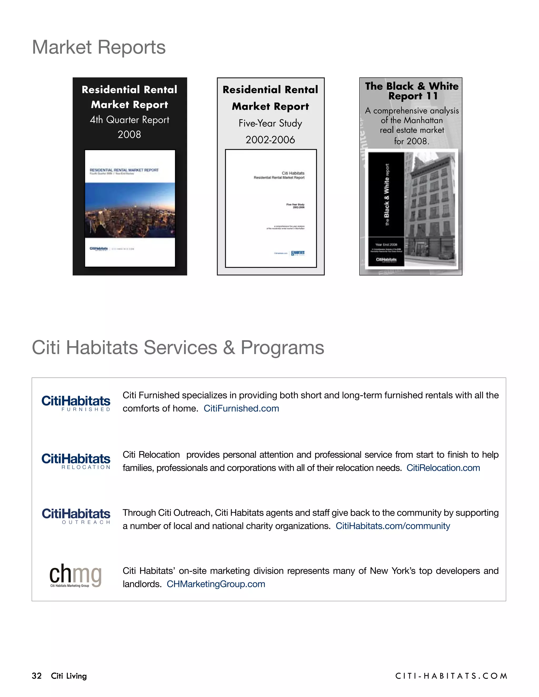 Market Reports

            Residential Rental                  Residential Rental                   The Black & White
                                                                                         Report 11
                  Market Report                    Market Report                     A comprehensive analysis
              4th Quarter Report                    Five-Year Study                      of the Manhattan
                                                                                         real estate market
                      2008
                                                      2002-2006                              for 2008.




Citi Habitats Services & Programs

                       Citi Furnished specializes in providing both short and long-term furnished rentals with all the
                       comforts of home. CitiFurnished.com




                       Citi Relocation provides personal attention and professional service from start to finish to help
                       families, professionals and corporations with all of their relocation needs. CitiRelocation.com



                       Through Citi Outreach, Citi Habitats agents and staff give back to the community by supporting
                       a number of local and national charity organizations.  CitiHabitats.com/community



                       Citi Habitats’ on-site marketing division represents many of New York’s top developers and
                       landlords. CHMarketingGroup.com




32 Citi Living	                                                                              C i t i - H a b i t a ts . com
 