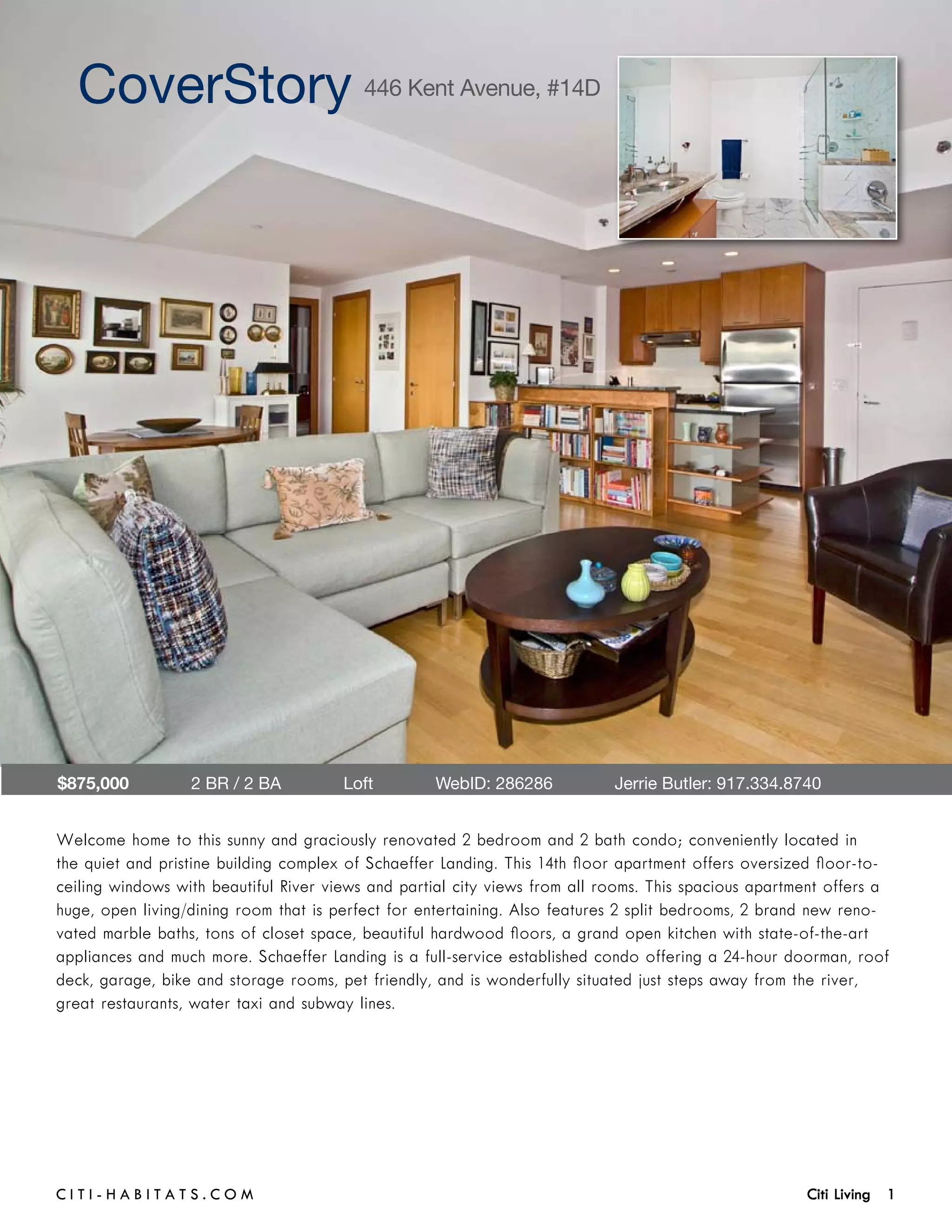 CoverStory 446 Kent Avenue, #14D




$875,000            2 BR / 2 BA        Loft        WebID: 286286             Jerrie Butler: 917.334.8740	


Welcome home to this sunny and graciously renovated 2 bedroom and 2 bath condo; conveniently located in
the quiet and pristine building complex of Schaeffer Landing. This 14th floor apartment offers oversized floor-to-
ceiling windows with beautiful River views and partial city views from all rooms. This spacious apartment offers a
huge, open living/dining room that is perfect for entertaining. Also features 2 split bedrooms, 2 brand new reno-
vated marble baths, tons of closet space, beautiful hardwood floors, a grand open kitchen with state-of-the-art
appliances and much more. Schaeffer Landing is a full-service established condo offering a 24-hour doorman, roof
deck, garage, bike and storage rooms, pet friendly, and is wonderfully situated just steps away from the river,
great restaurants, water taxi and subway lines.




C i t i - H a b i t a ts . com 	                                                                      Citi Living 1
 