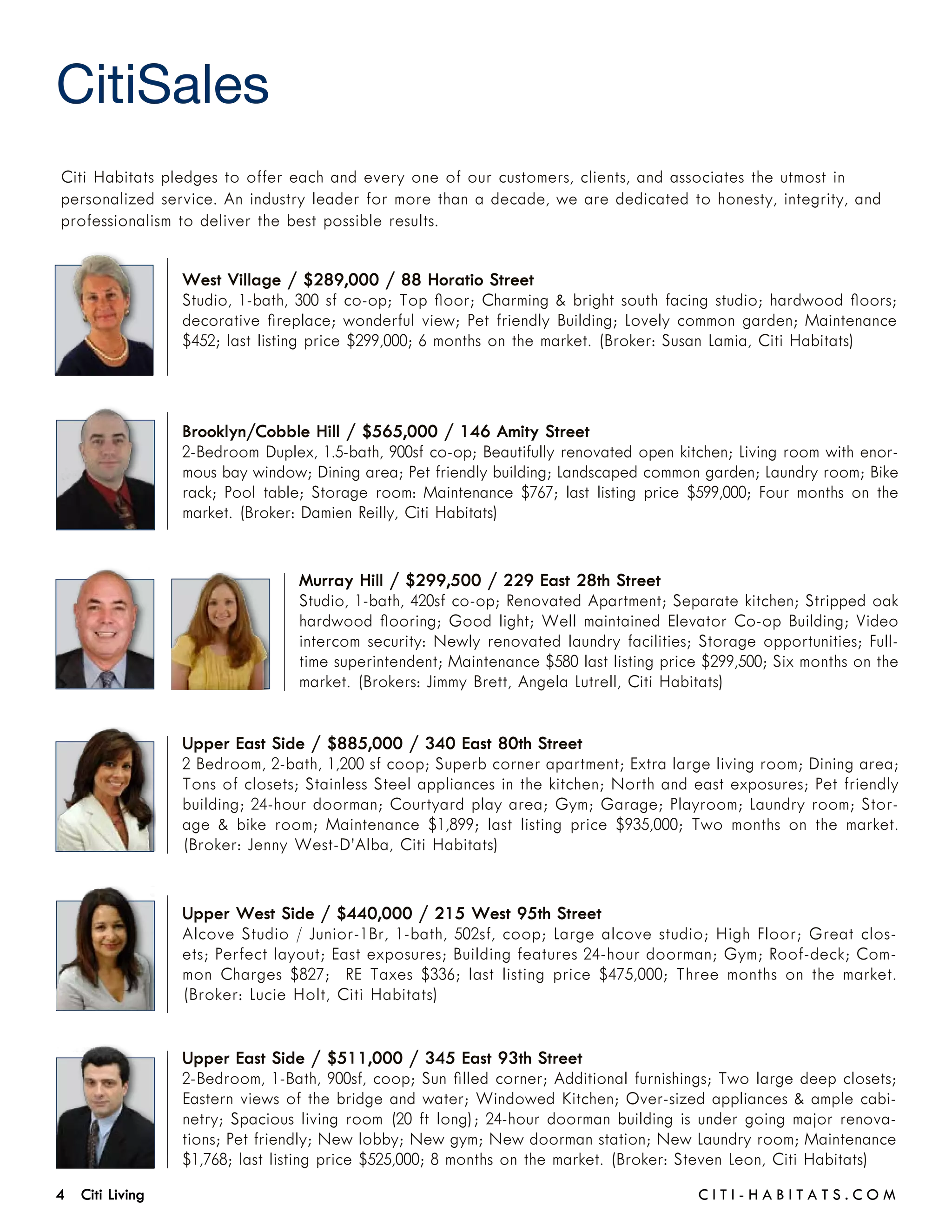 CitiSales
Citi Habitats pledges to offer each and every one of our customers, clients, and associates the utmost in
personalized service. An industry leader for more than a decade, we are dedicated to honesty, integrity, and
professionalism to deliver the best possible results.


                 West Village / $289,000 / 88 Horatio Street
                 Studio, 1-bath, 300 sf co-op; Top floor; Charming & bright south facing studio; hardwood floors;
                 decorative fireplace; wonderful view; Pet friendly Building; Lovely common garden; Maintenance
                 $452; last listing price $299,000; 6 months on the market. (Broker: Susan Lamia, Citi Habitats)



                 Brooklyn/Cobble Hill / $565,000 / 146 Amity Street
                 2-Bedroom Duplex, 1.5-bath, 900sf co-op; Beautifully renovated open kitchen; Living room with enor-
                 mous bay window; Dining area; Pet friendly building; Landscaped common garden; Laundry room; Bike
                 rack; Pool table; Storage room: Maintenance $767; last listing price $599,000; Four months on the
                 market. (Broker: Damien Reilly, Citi Habitats)


                                 Murray Hill / $299,500 / 229 East 28th Street
                                 Studio, 1-bath, 420sf co-op; Renovated Apartment; Separate kitchen; Stripped oak
                                 hardwood flooring; Good light; Well maintained Elevator Co-op Building; Video
                                 intercom security: Newly renovated laundry facilities; Storage opportunities; Full-
                                 time superintendent; Maintenance $580 last listing price $299,500; Six months on the
                                 market. (Brokers: Jimmy Brett, Angela Lutrell, Citi Habitats)


                 Upper East Side / $885,000 / 340 East 80th Street
                 2 Bedroom, 2-bath, 1,200 sf coop; Superb corner apartment; Extra large living room; Dining area;
                 Tons of closets; Stainless Steel appliances in the kitchen; North and east exposures; Pet friendly
                 building; 24-hour doorman; Courtyard play area; Gym; Garage; Playroom; Laundry room; Stor-
                 age & bike room; Maintenance $1,899; last listing price $935,000; Two months on the market.
                 (Broker: Jenny West-D’Alba, Citi Habitats)


                 Upper West Side / $440,000 / 215 West 95th Street
                 Alcove Studio / Junior-1Br, 1-bath, 502sf, coop; Large alcove studio; High Floor; Great clos-
                 ets; Perfect layout; East exposures; Building features 24-hour doorman; Gym; Roof-deck; Com-
                 mon Charges $827; RE Taxes $336; last listing price $475,000; Three months on the market.
                 (Broker: Lucie Holt, Citi Habitats)


                 Upper East Side / $511,000 / 345 East 93th Street
                 2-Bedroom, 1-Bath, 900sf, coop; Sun filled corner; Additional furnishings; Two large deep closets;
                 Eastern views of the bridge and water; Windowed Kitchen; Over-sized appliances & ample cabi-
                 netry; Spacious living room (20 ft long); 24-hour doorman building is under going major renova-
                 tions; Pet friendly; New lobby; New gym; New doorman station; New Laundry room; Maintenance
                 $1,768; last listing price $525,000; 8 months on the market. (Broker: Steven Leon, Citi Habitats)
4 Citi Living	                                                                          C i t i - H a b i t a ts . com
 