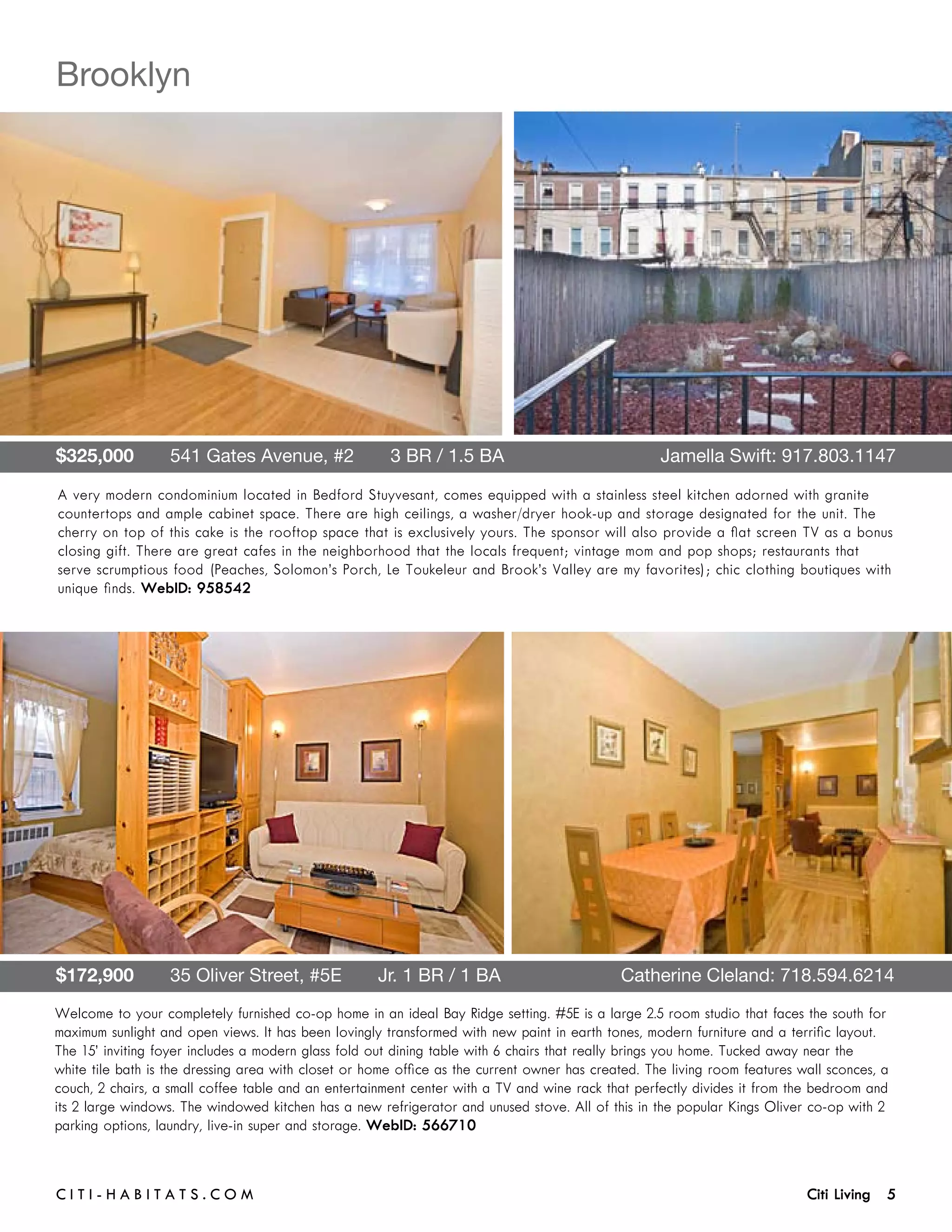 Brooklyn




$325,000       541 Gates Avenue, #2       3 BR / 1.5 BA 	                                           Jamella Swift: 917.803.1147

A very modern condominium located in Bedford Stuyvesant, comes equipped with a stainless steel kitchen adorned with granite
countertops and ample cabinet space. There are high ceilings, a washer/dryer hook-up and storage designated for the unit. The
cherry on top of this cake is the rooftop space that is exclusively yours. The sponsor will also provide a flat screen TV as a bonus
closing gift. There are great cafes in the neighborhood that the locals frequent; vintage mom and pop shops; restaurants that
serve scrumptious food (Peaches, Solomon’s Porch, Le Toukeleur and Brook’s Valley are my favorites); chic clothing boutiques with
unique finds. WebID: 958542




$172,900       35 Oliver Street, #5E       Jr. 1 BR / 1 BA	                                  Catherine Cleland: 718.594.6214
Welcome to your completely furnished co-op home in an ideal Bay Ridge setting. #5E is a large 2.5 room studio that faces the south for
maximum sunlight and open views. It has been lovingly transformed with new paint in earth tones, modern furniture and a terrific layout.
The 15’ inviting foyer includes a modern glass fold out dining table with 6 chairs that really brings you home. Tucked away near the
white tile bath is the dressing area with closet or home office as the current owner has created. The living room features wall sconces, a
couch, 2 chairs, a small coffee table and an entertainment center with a TV and wine rack that perfectly divides it from the bedroom and
its 2 large windows. The windowed kitchen has a new refrigerator and unused stove. All of this in the popular Kings Oliver co-op with 2
parking options, laundry, live-in super and storage. WebID: 566710



C i t i - H a b i t a ts . com 	                                                                                            Citi Living 5
 