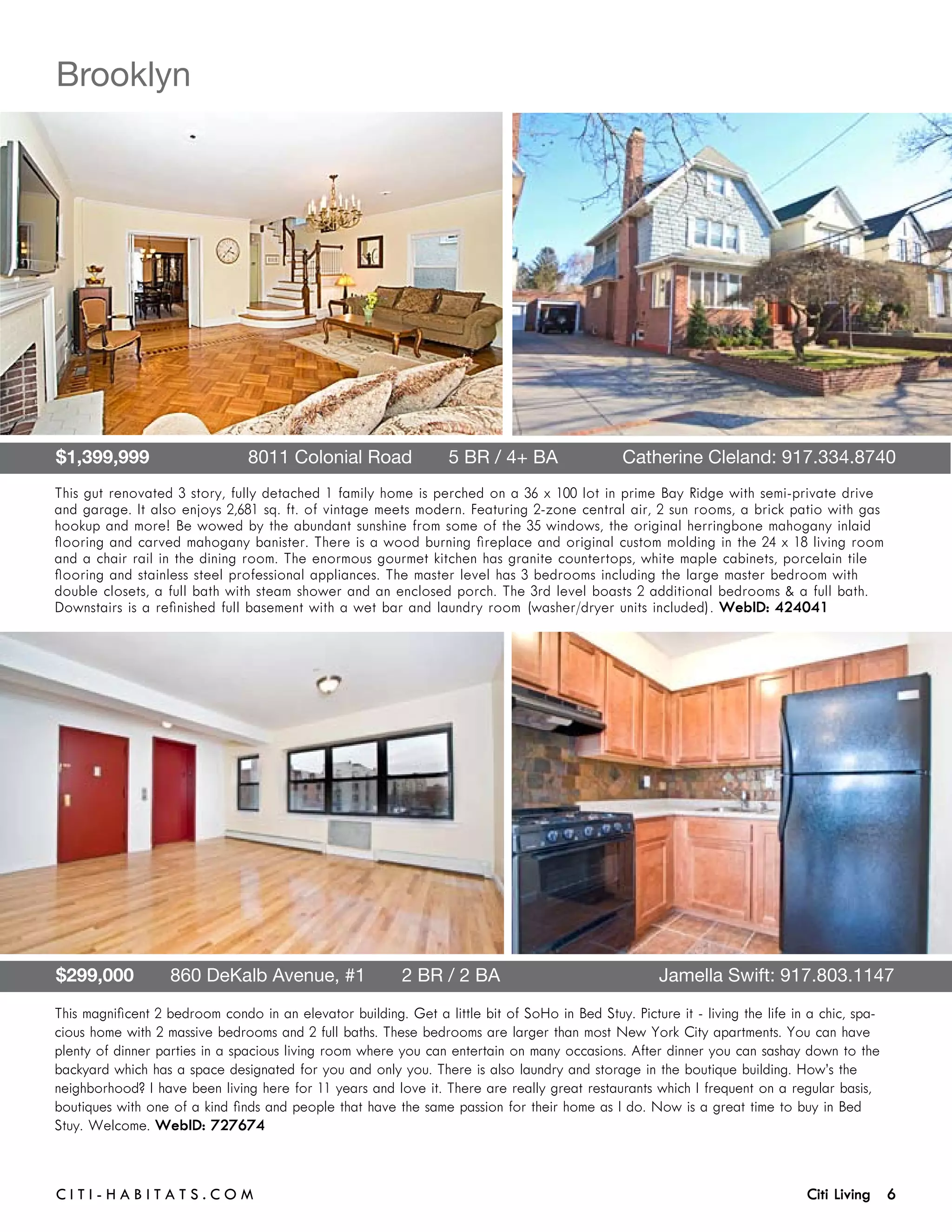 Brooklyn




$1,399,999                   8011 Colonial Road       5 BR / 4+ BA 	                            Catherine Cleland: 917.334.8740
This gut renovated 3 story, fully detached 1 family home is perched on a 36 x 100 lot in prime Bay Ridge with semi-private drive
and garage. It also enjoys 2,681 sq. ft. of vintage meets modern. Featuring 2-zone central air, 2 sun rooms, a brick patio with gas
hookup and more! Be wowed by the abundant sunshine from some of the 35 windows, the original herringbone mahogany inlaid
flooring and carved mahogany banister. There is a wood burning fireplace and original custom molding in the 24 x 18 living room
and a chair rail in the dining room. The enormous gourmet kitchen has granite countertops, white maple cabinets, porcelain tile
flooring and stainless steel professional appliances. The master level has 3 bedrooms including the large master bedroom with
double closets, a full bath with steam shower and an enclosed porch. The 3rd level boasts 2 additional bedrooms & a full bath.
Downstairs is a refinished full basement with a wet bar and laundry room (washer/dryer units included). WebID: 424041




$299,000       860 DeKalb Avenue, #1       2 BR / 2 BA	                                               Jamella Swift: 917.803.1147
This magnificent 2 bedroom condo in an elevator building. Get a little bit of SoHo in Bed Stuy. Picture it - living the life in a chic, spa-
cious home with 2 massive bedrooms and 2 full baths. These bedrooms are larger than most New York City apartments. You can have
plenty of dinner parties in a spacious living room where you can entertain on many occasions. After dinner you can sashay down to the
backyard which has a space designated for you and only you. There is also laundry and storage in the boutique building. How’s the
neighborhood? I have been living here for 11 years and love it. There are really great restaurants which I frequent on a regular basis,
boutiques with one of a kind finds and people that have the same passion for their home as I do. Now is a great time to buy in Bed
Stuy. Welcome. WebID: 727674



C i t i - H a b i t a ts . com 	                                                                                               Citi Living 6
 