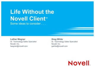 Life Without the
Novell Client™
Some ideas to consider . . .




Lothar Wegner                     Greg White
Sr. Technology Sales Specialist   Sr. Technology Sales Specialist
Novell, Inc.                      Novell, Inc.
lwegner@novell.com                gwhite@novell.com
 