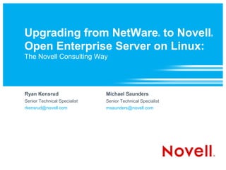 Upgrading from NetWare to Novell                        ®   ®



Open Enterprise Server on Linux:
The Novell Consulting Way




Ryan Kensrud                  Michael Saunders
Senior Technical Specialist   Senior Technical Specialist
rkensrud@novell.com           msaunders@novell.com
 