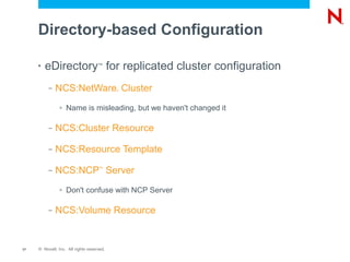 Directory-based Configuration

     •   eDirectory for replicated cluster configuration
                                    ™




          –   NCS:NetWare Cluster          ®




               >   Name is misleading, but we haven't changed it

          –   NCS:Cluster Resource

          –   NCS:Resource Template

          –   NCS:NCP Server        ™




               >   Don't confuse with NCP Server

          –   NCS:Volume Resource


17   © Novell, Inc. All rights reserved.
 