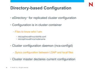 Directory-based Configuration

     •   eDirectory for replicated cluster configuration
                                    ™




     •   Configuration is in cluster container
          –   Files to know who I am
               >   /etc/opt/novell/ncs/clstrlib.conf
               >   /etc/opt/novell/ncs/nodename


     •   Cluster configuration daemon (ncs-configd)
          –   Syncs configuration between LDAP and local files

     •   Cluster master declares current configuration

19   © Novell, Inc. All rights reserved.
 