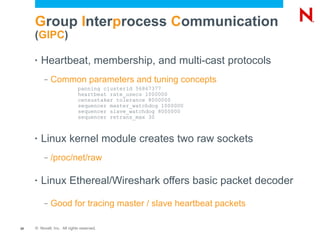 Group Interprocess Communication
     (GIPC)

     •   Heartbeat, membership, and multi-cast protocols
          –   Common parameters and tuning concepts
                             panning clusterid 56867377
                             heartbeat rate_usecs 1000000
                             censustaker tolerance 8000000
                             sequencer master_watchdog 1000000
                             sequencer slave_watchdog 8000000
                             sequencer retrans_max 30



     •   Linux kernel module creates two raw sockets
          –   /proc/net/raw

     •   Linux Ethereal/Wireshark offers basic packet decoder
          –   Good for tracing master / slave heartbeat packets

20   © Novell, Inc. All rights reserved.
 