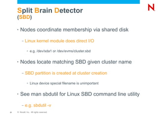 Split Brain Detector
     (SBD)

     •   Nodes coordinate membership via shared disk
          –   Linux kernel module does direct I/O

               >   e.g. /dev/sda1 or /dev/evms/cluster.sbd


     •   Nodes locate matching SBD given cluster name
          –   SBD partition is created at cluster creation

               >   Linux device special filename is unimportant


     •   See man sbdutil for Linux SBD command line utility
          –   e.g. sbdutil -v
21   © Novell, Inc. All rights reserved.
 