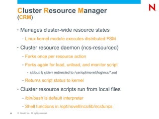 Cluster Resource Manager
     (CRM)

     •   Manages cluster-wide resource states
          –   Linux kernel module executes distributed FSM
     •   Cluster resource daemon (ncs-resourced)
          –   Forks once per resource action
          –   Forks again for load, unload, and monitor script
               >   stdout & stderr redirected to /var/opt/novell/log/ncs/*.out

          –   Returns script status to kernel
     •   Cluster resource scripts run from local files
          –   /bin/bash is default interpreter
          –   Shell functions in /opt/novell/ncs/lib/ncsfuncs
22   © Novell, Inc. All rights reserved.
 