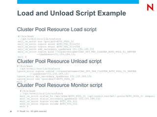 Load and Unload Script Example

     Cluster Pool Resource Load script
     #!/bin/bash
     . /opt/novell/ncs/lib/ncsfuncs
     exit_on_error nss /poolact=AUTO_POOL_01
     exit_on_error ncpcon mount AUTO_VOL_012=253
     exit_on_error ncpcon mount AUTO_VOL_011=254
     exit_on_error add_secondary_ipaddress 151.155.189.131
     exit_on_error ncpcon bind --ncpservername=CGAO_SP3_PR6_CLUSTER_AUTO_POOL_01_SERVER
                  --ipaddress=151.155.189.131
     exit 0

     Cluster Pool Resource Unload script
     #!/bin/bash
     . /opt/novell/ncs/lib/ncsfuncs
     ignore_error ncpcon unbind --ncpservername=CGAO_SP3_PR6_CLUSTER_AUTO_POOL_01_SERVER
              --ipaddress=151.155.189.131
     ignore_error del_secondary_ipaddress 151.155.189.131
     ignore_error nss /pooldeact=AUTO_POOL_01
     exit 0
     Cluster Pool Resource Monitor script
       #!/bin/bash
       . /opt/novell/ncs/lib/ncsfuncs
       exit_on_error status_fs /dev/evms/AUTO_POOL_01 /opt/novell/nss/mnt/.pools/AUTO_POOL_01 nsspool
       exit_on_error status_secondary_ipaddress 151.155.189.131
       exit_on_error ncpcon volume AUTO_VOL_012
       exit_on_error ncpcon volume AUTO_VOL_011
       exit 0

23   © Novell, Inc. All rights reserved.
 