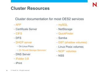 Cluster Resources

              Cluster documentation for most OES2 services
          –   AFP                                    –   mySQL
          –   Certificate Server                     –   NetStorage
          –   CIFS                                   –   QuickFinder
          –   DFS                                    –   Samba
          –   DHCP server                            –   DST (shadow volumes)
                >   On Linux Posix                   –   Linux Posix volumes
                >   On Novell Storage Services   ™
                                                     –   NCP volumes
                                                               ™


          –   DNS Server                             –   NSS
          –   iFolder 3.8
          –   iPrint

24   © Novell, Inc. All rights reserved.
 