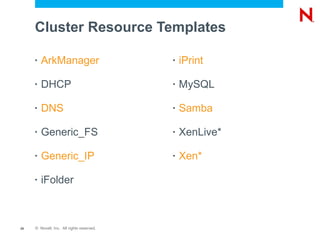 Cluster Resource Templates

     •   ArkManager                        •   iPrint

     •   DHCP                              •   MySQL

     •   DNS                               •   Samba

     •   Generic_FS                        •   XenLive*

     •   Generic_IP                        •   Xen*

     •   iFolder



25   © Novell, Inc. All rights reserved.
 