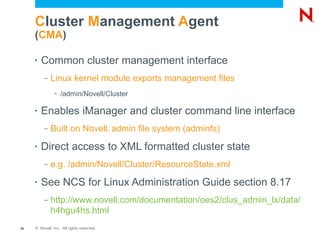 Cluster Management Agent
     (CMA)

     •   Common cluster management interface
          –   Linux kernel module exports management files
               >   /admin/Novell/Cluster

     •   Enables iManager and cluster command line interface
          –   Built on Novell admin file system (adminfs)
                                           ®




     •   Direct access to XML formatted cluster state
          –   e.g. /admin/Novell/Cluster/ResourceState.xml
     •   See NCS for Linux Administration Guide section 8.17
          –   http://www.novell.com/documentation/oes2/clus_admin_lx/data/
              h4hgu4hs.html
26   © Novell, Inc. All rights reserved.
 