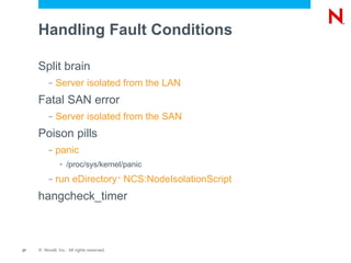 Handling Fault Conditions

     Split brain
          –   Server isolated from the LAN
     Fatal SAN error
          –   Server isolated from the SAN
     Poison pills
          –   panic
               >   /proc/sys/kernel/panic
          –   run eDirectory NCS:NodeIsolationScript
                                           ™




     hangcheck_timer



27   © Novell, Inc. All rights reserved.
 